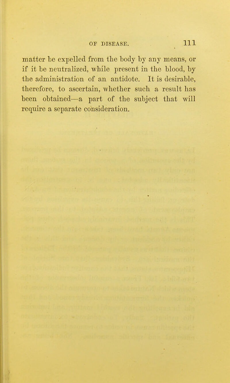 matter be expelled from the body by any means, or if it be neutralized, while present in the blood, by the administration of an antidote. It is desirable, therefore, to ascertain, whether such a result has been obtained—a part of the subject that will require a separate consideration.