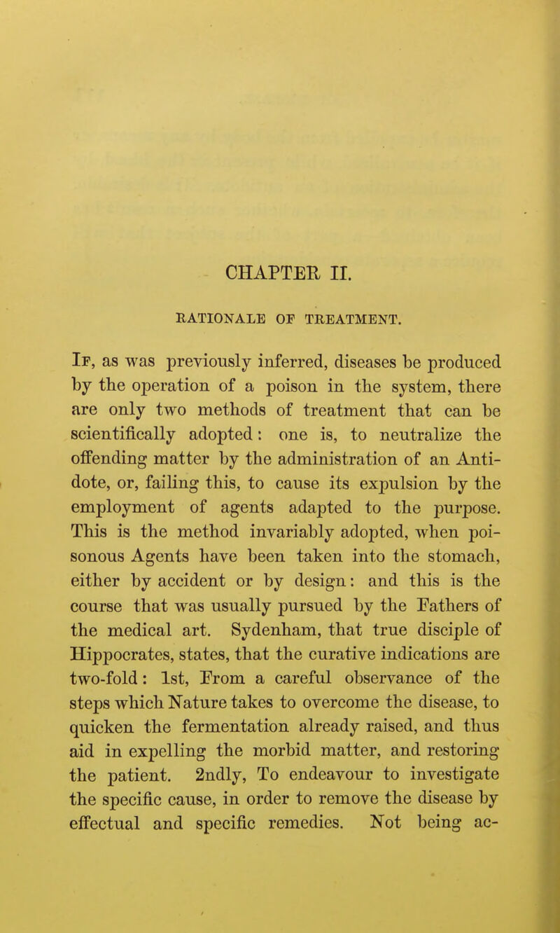 CHAPTER II. RATIONALE OF TREATMENT. If, as was previously inferred, diseases be produced by the operation of a poison in the system, there are only two methods of treatment that can be scientifically adopted: one is, to neutralize the offending matter by the administration of an Anti- dote, or, failing this, to cause its expulsion by the employment of agents adapted to the purpose. This is the method invariably adopted, when poi- sonous Agents have been taken into the stomach, either by accident or by design: and this is the course that was usually pursued by the Fathers of the medical art. Sydenham, that true disciple of Hippocrates, states, that the curative indications are two-fold: 1st, From a careful observance of the steps which Nature takes to overcome the disease, to quicken the fermentation already raised, and thus aid in expelling the morbid matter, and restoring the patient. 2ndly, To endeavour to investigate the specific cause, in order to remove the disease by effectual and specific remedies. Not being ac-