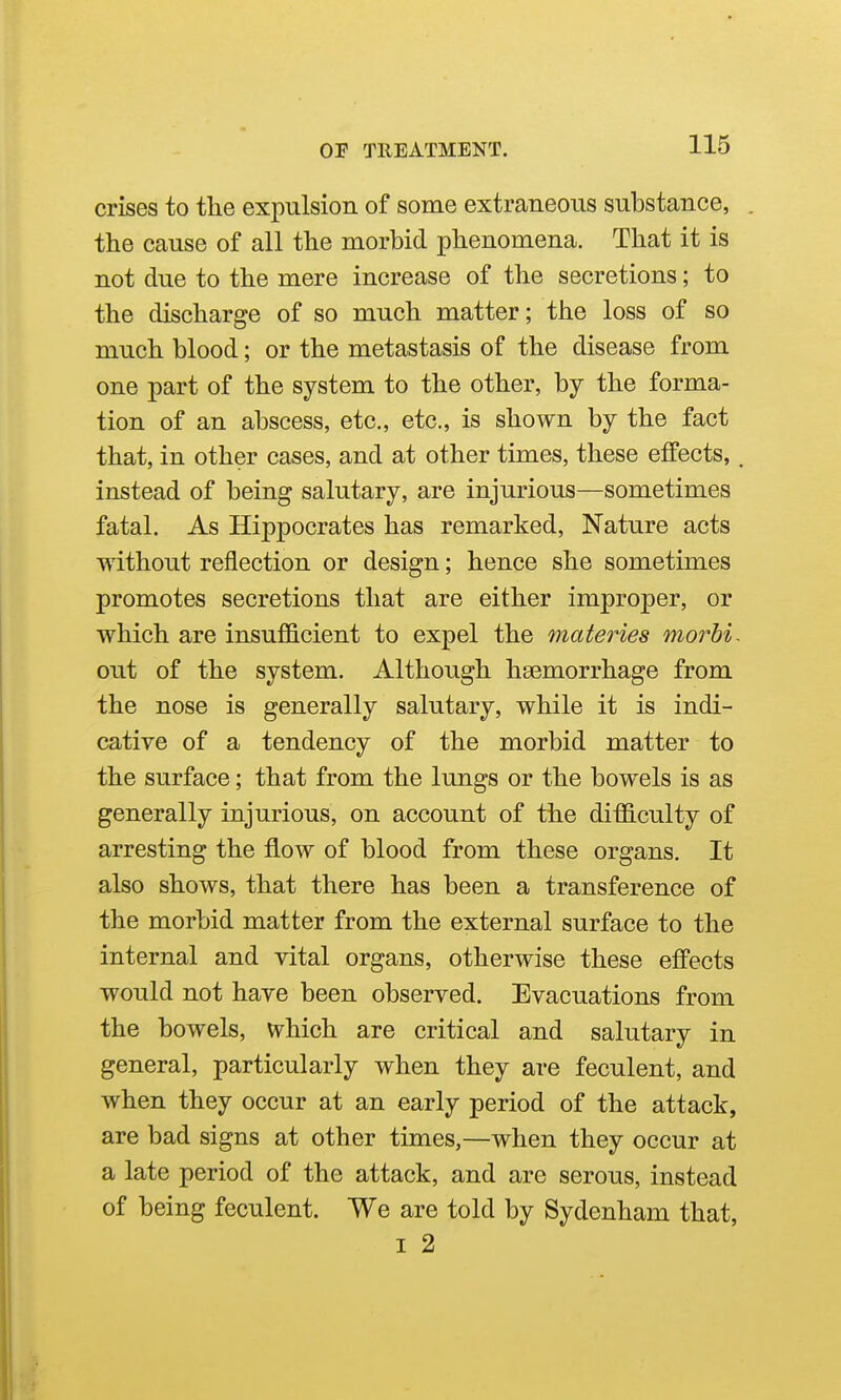crises to the expulsion of some extraneous substance, the cause of all the morbid phenomena. That it is not due to the mere increase of the secretions; to the discharge of so much matter; the loss of so much blood; or the metastasis of the disease from one part of the system to the other, by the forma- tion of an abscess, etc., etc., is shown by the fact that, in other cases, and at other times, these effects, _ instead of being salutary, are injurious—sometimes fatal. As Hippocrates has remarked, Nature acts without reflection or design; hence she sometimes promotes secretions that are either improper, or which are insufficient to expel the materies morbi- out of the system. Although haemorrhage from the nose is generally salutary, while it is indi- cative of a tendency of the morbid matter to the surface; that from the lungs or the bowels is as generally injurious, on account of the difficulty of arresting the flow of blood from these organs. It also shows, that there has been a transference of the morbid matter from the external surface to the internal and vital organs, otherwise these effects would not have been observed. Evacuations from the bowels, which are critical and salutary in general, particularly when they are feculent, and when they occur at an early period of the attack, are bad signs at other times,—when they occur at a late period of the attack, and are serous, instead of being feculent. We are told by Sydenham that, I 2