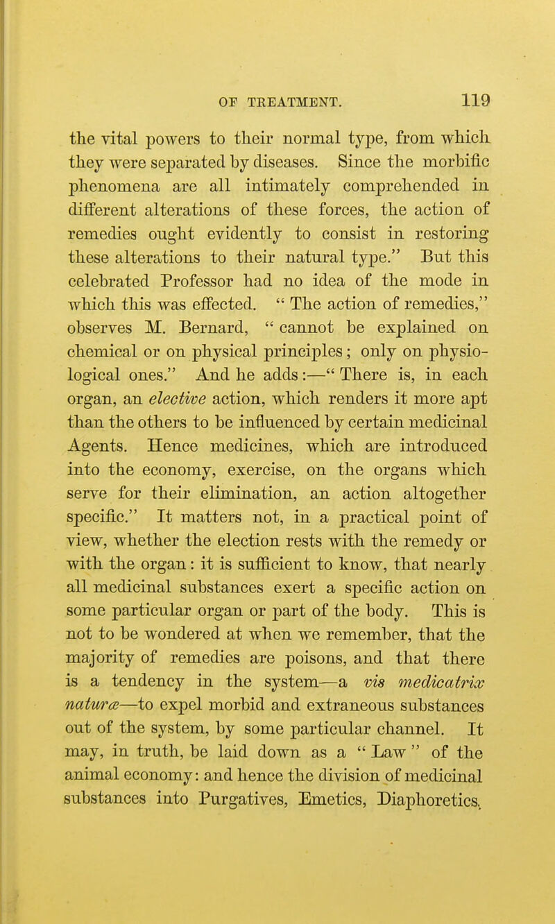 the vital powers to their normal type, from which they were separated by diseases. Since the morbific phenomena are all intimately comprehended in different alterations of these forces, the action of remedies ought evidently to consist in restoring these alterations to their natural type. But this celebrated Professor had no idea of the mode in which this was efiPected.  The action of remedies, observes M. Bernard,  cannot be explained on chemical or on physical principles; only on physio- logical ones. And he adds:— There is, in each organ, an elective action, which renders it more apt than the others to be influenced by certain medicinal Agents. Hence medicines, which are introduced into the economy, exercise, on the organs which serve for their elimination, an action altogether specific. It matters not, in a practical point of view, whether the election rests with the remedy or with the organ: it is sufl&cient to know, that nearly all medicinal substances exert a specific action on some particular organ or part of the body. This is not to be wondered at when we remember, that the majority of remedies are poisons, and that there is a tendency in the system—a vis medicatrix natura—to expel morbid and extraneous substances out of the system, by some particular channel. It may, in truth, be laid down as a  Law  of the animal economy: and hence the division of medicinal substances into Purgatives, Emetics, Diaphoretics,