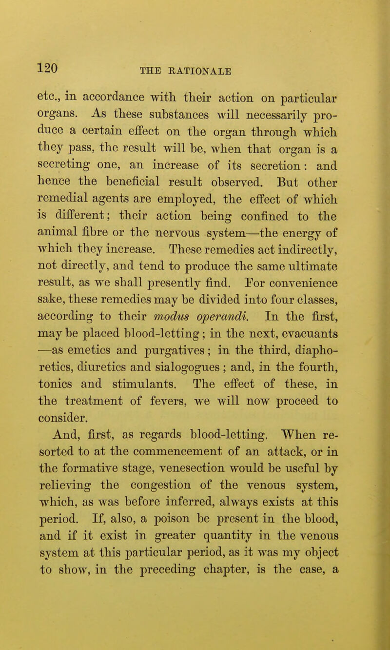 etc., in accordance with their action on particular organs. As these substances will necessarily pro- duce a certain effect on the organ through which they pass, the result will be, when that organ is a secreting one, an increase of its secretion: and hence the beneficial result observed. But other remedial agents are employed, the effect of which is different; their action being confined to the animal fibre or the nervous system—the energy of which they increase. These remedies act indirectly, not directly, and tend to produce the same ultimate result, as we shall presently find. Por convenience sake, these remedies may be divided into four classes, according to their modus operandi. In the first, may be placed blood-letting; in the next, evacuants —as emetics and purgatives; in the third, diapho- retics, diuretics and sialogogues ; and, in the fourth, tonics and stimulants. The efPect of these, in the treatment of fevers, we will now proceed to consider. And, first, as regards blood-letting. When re- sorted to at the commencement of an attack, or in the formative stage, venesection would be useful by relieving the congestion of the venous system, which, as was before inferred, always exists at this period. If, also, a poison be present in the blood, and if it exist in greater quantity in the venous system at this particular period, as it was my object to show, in the preceding chapter, is the case, a