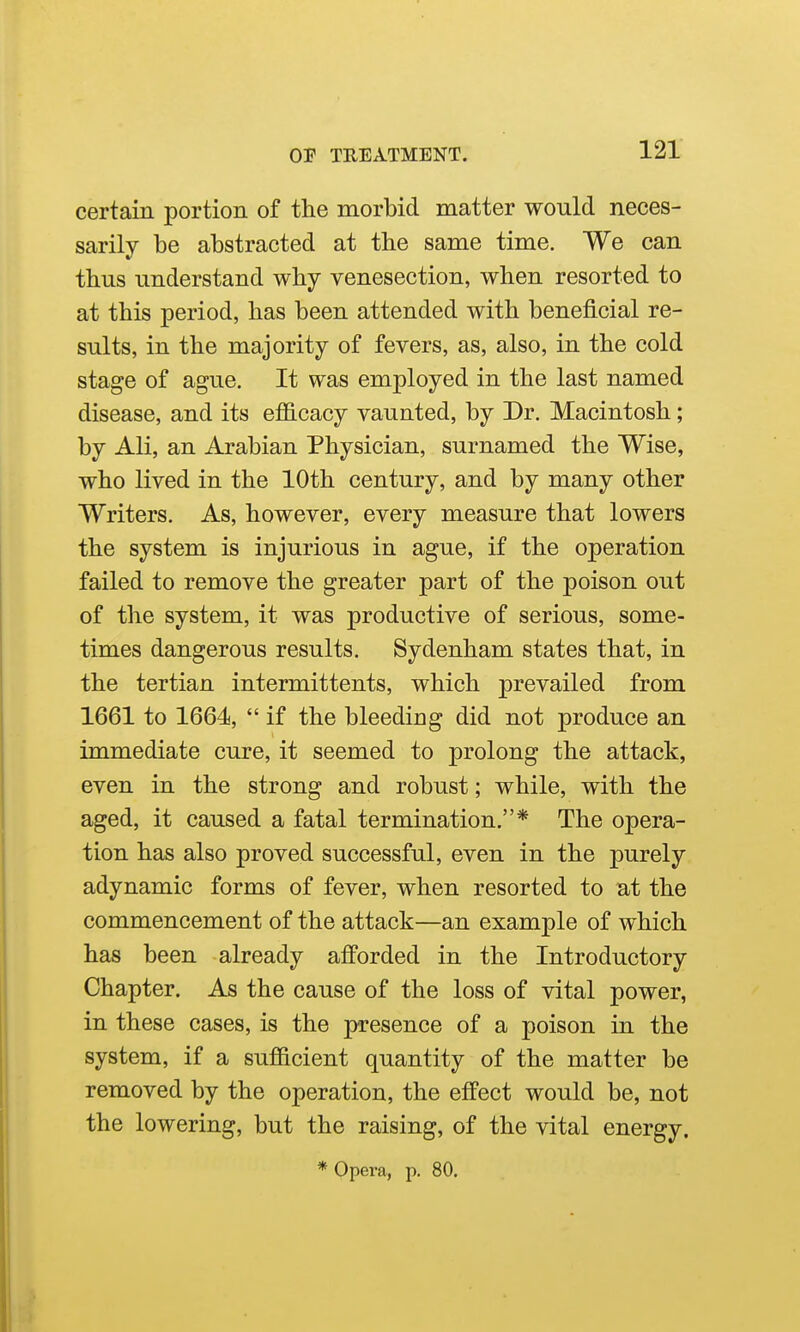 certain portion of the morbid matter would neces- sarily be abstracted at the same time. We can thus understand why venesection, when resorted to at this period, has been attended with beneficial re- sults, in the majority of fevers, as, also, in the cold stage of ague. It was employed in the last named disease, and its efficacy vaunted, by Dr. Macintosh; by Ali, an Arabian Physician, surnamed the Wise, who lived in the 10th century, and by many other Writers. As, however, every measure that lowers the system is injurious in ague, if the operation failed to remove the greater part of the poison out of the system, it was productive of serious, some- times dangerous results. Sydenham states that, in the tertian intermittents, which prevailed from 1661 to 1664,  if the bleeding did not produce an immediate cure, it seemed to prolong the attack, even in the strong and robust; while, with the aged, it caused a fatal termination.* The opera- tion has also proved successful, even in the purely adynamic forms of fever, when resorted to at the commencement of the attack—an example of which has been already afforded in the Introductory Chapter. As the cause of the loss of vital power, in these cases, is the presence of a poison in the system, if a sufiicient quantity of the matter be removed by the operation, the effect would be, not the lowering, but the raising, of the vital energy.
