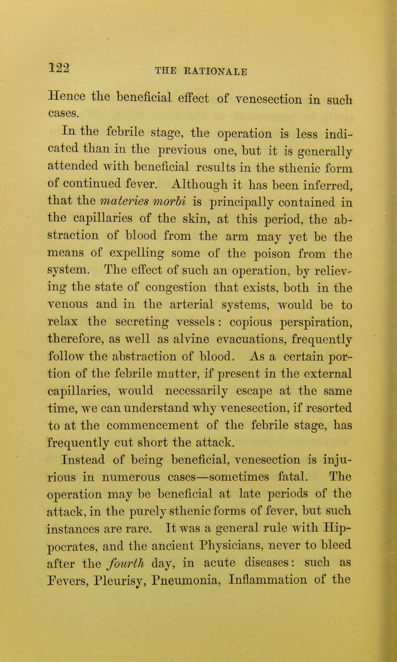 Hence the beneficial effect of venesection in such cases. In the febrile stage, the operation is less indi- cated than in the previous one, but it is generally attended with beneficial results in the sthenic form of continued fever. Although it has been inferred, that the materies morbi is principally contained in the capillaries of the skin, at this period, the ab- straction of blood from the arm may yet be the means of expelling some of the poison from the system. The effect of such an operation, by reliev- ing the state of congestion that exists, both in the venous and in the arterial systems, would be to relax the secreting vessels: copious perspiration, therefore, as well as alvine evacuations, frequently follow the abstraction of blood. As a certain por- tion of the febrile matter, if present in the external capillaries, would necessarily escape at the same time, we can understand why venesection, if resorted to at the commencement of the febrile stage, has frequently cut short the attack. Instead of being beneficial, venesection is inju- rious in numerous cases—sometimes fatal. The operation may be beneficial at late periods of the attack, in the purely sthenic forms of fever, but such instances are rare. It was a general rule with Hip- pocrates, and the ancient Physicians, never to bleed after the fourth day, in acute diseases: such as Pevers, Pleurisy, Pneumonia, Inflammation of the