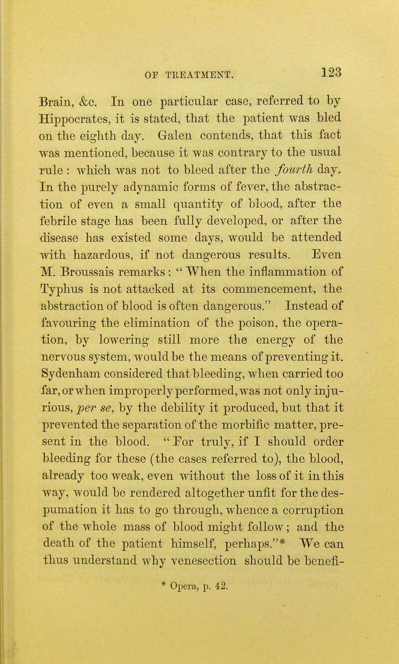 Brain, &c. In one particular case, referred to by Hippocrates, it is stated, that the patient was bled on the eighth day. Galen contends, that this fact was mentioned, because it was contrary to the usual rule : which was not to bleed after the fourth day. In the purely adynamic forms of fever, the abstrac- tion of even a small quantity of blood, after the febrile stage has been fully developed, or after the disease has existed some days, would be attended with hazardous, if not dangerous results. Even M. Broussais remarks :  When the inflammation of Typhus is not attacked at its commencement, the abstraction of blood is often dangerous. Instead of favouring the elimination of the poison, the opera- tion, by lowering still more the energy of the nervous system, would be the means of preventing it. Sydenham considered that bleeding, when carried too far, or when improperly performed, was not only inju- rious, per se, by the debility it produced, but that it prevented the separation of the morbific matter, pre- sent in the blood.  Por truly, if I should order bleeding for these (the cases referred to), the blood, already too weak, even without the loss of it in this way, would be rendered altogether unfit for the des- pumation it has to go through, whence a corruption of the whole mass of blood might follow; and the death of the patient himself, perhaps.* We can thus understand why venesection should be benefi-