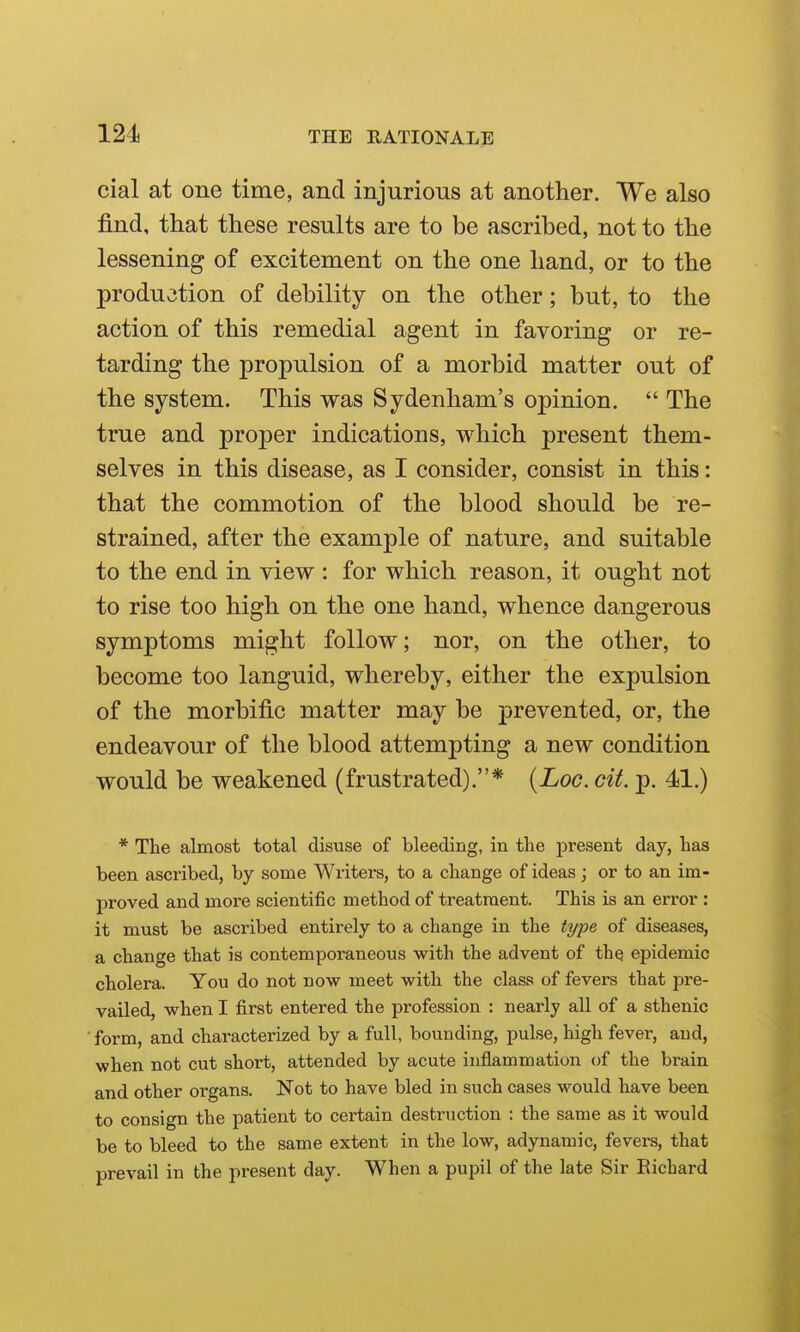 cial at one time, and injurious at another. We also find, that these results are to be ascribed, not to the lessening of excitement on the one hand, or to the production of debility on the other; but, to the action of this remedial agent in favoring or re- tarding the propulsion of a morbid matter out of the system. This was Sydenham's opinion.  The true and proper indications, which present them- selves in this disease, as I consider, consist in this: that the commotion of the blood should be re- strained, after the example of nature, and suitable to the end in view : for which reason, it ought not to rise too high on the one hand, whence dangerous symptoms might follow; nor, on the other, to become too languid, whereby, either the expulsion of the morbific matter may be prevented, or, the endeavour of the blood attempting a new condition would be weakened (frustrated).* {Log. cit. p. 41.) * The almost total disuse of bleeding, in the present day, has been ascribed, by some Writers, to a change of ideas; or to an im- proved and more scientific method of treatment. This is an error : it must be ascribed entirely to a change in the type of diseases, a change that is contemporaneous with the advent of the epidemic cholera. You do not now meet with the class of fevers that pre- vailed, when I first entered the profession : nearly all of a sthenic form, and characterized by a full, bounding, pulse, high fever, and, when not cut short, attended by acute inflammation of the brain and other organs. Not to have bled in such cases would have been to consign the patient to certain destruction : the same as it would be to bleed to the same extent in the low, adynamic, fevers, that prevail in the present day. When a pupil of the late Sir Eichard