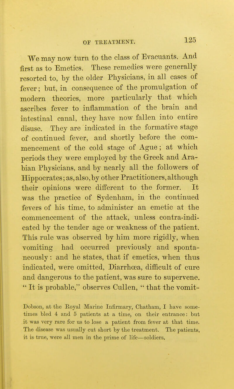 We may now turn to the class of Evacuants. And first as to Emetics. These remedies were generally resorted to, by the older Physicians, in all cases of fever; but, in consequence of the promulgation of modern theories, more particularly that which ascribes fever to inflammation of the brain and intestinal canal, they have now fallen into entire disuse. They are indicated in the formative stage of continued fever, and shortly before the com- mencement of the cold stage of Ague; at which periods they were employed by the Greek and Ara- bian Physicians, and by nearly all the followers of Hippocrates; as, also,by other Practitioners,although their opinions were different to the former. It was the practice of Sydenham, in the continued fevers of his time, to administer an emetic at the commencement of the attack, unless contra-indi- cated by the tender age or weakness of the patient. This rule was observed by him more rigidly, when vomiting had occurred previously and sponta- neously : and he states, that if emetics, when thus indicated, were omitted. Diarrhoea, difficult of cure and dangerous to the patient, was sure to supervene.  It is probable, observes Cullen,  that the vomit- Dobson, at tlie Royal Marine Infirmary, Chatham, I have some- times bled 4 and 5 patients at a time, on their entrance: but it -was very rare for us to lose a patient from fever at that time. The disease was usually cut short by the treatment. The patients, it is true, were all men in the prime of life—soldiers.