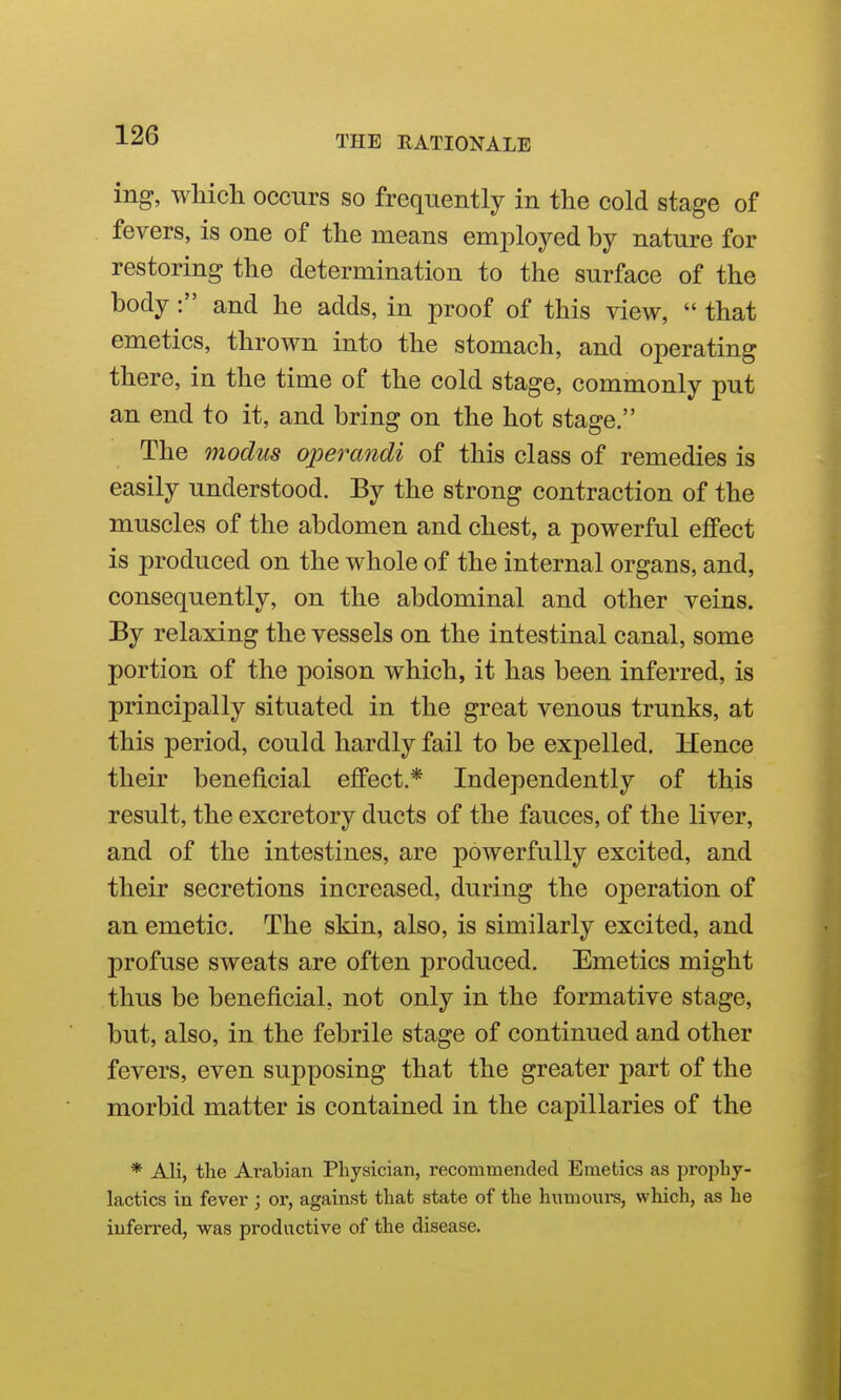 ing, which occurs so frequently in the cold stage of fevers, is one of the means employed by nature for restoring the determination to the surface of the body: and he adds, in proof of this view,  that emetics, thrown into the stomach, and operating there, in the time of the cold stage, commonly put an end to it, and bring on the hot stage. The modus operandi of this class of remedies is easily understood. By the strong contraction of the muscles of the abdomen and chest, a powerful eflFect is produced on the whole of the internal organs, and, consequently, on the abdominal and other veins. By relaxing the vessels on the intestinal canal, some portion of the poison which, it has been inferred, is principally situated in the great venous trunks, at this period, could hardly fail to be expelled. Hence their beneficial effect.* Independently of this result, the excretory ducts of the fauces, of the liver, and of the intestines, are powerfully excited, and their secretions increased, during the operation of an emetic. The skin, also, is similarly excited, and profuse sweats are often produced. Emetics might thus be beneficial, not only in the formative stage, but, also, in the febrile stage of continued and other fevers, even supposing that the greater part of the morbid matter is contained in the capillaries of the * Ali, the Arabian Physician, recommended Emetics as prophy- lactics in fever; or, against that state of the humoiu-s, which, as he inferred, was productive of the disease.