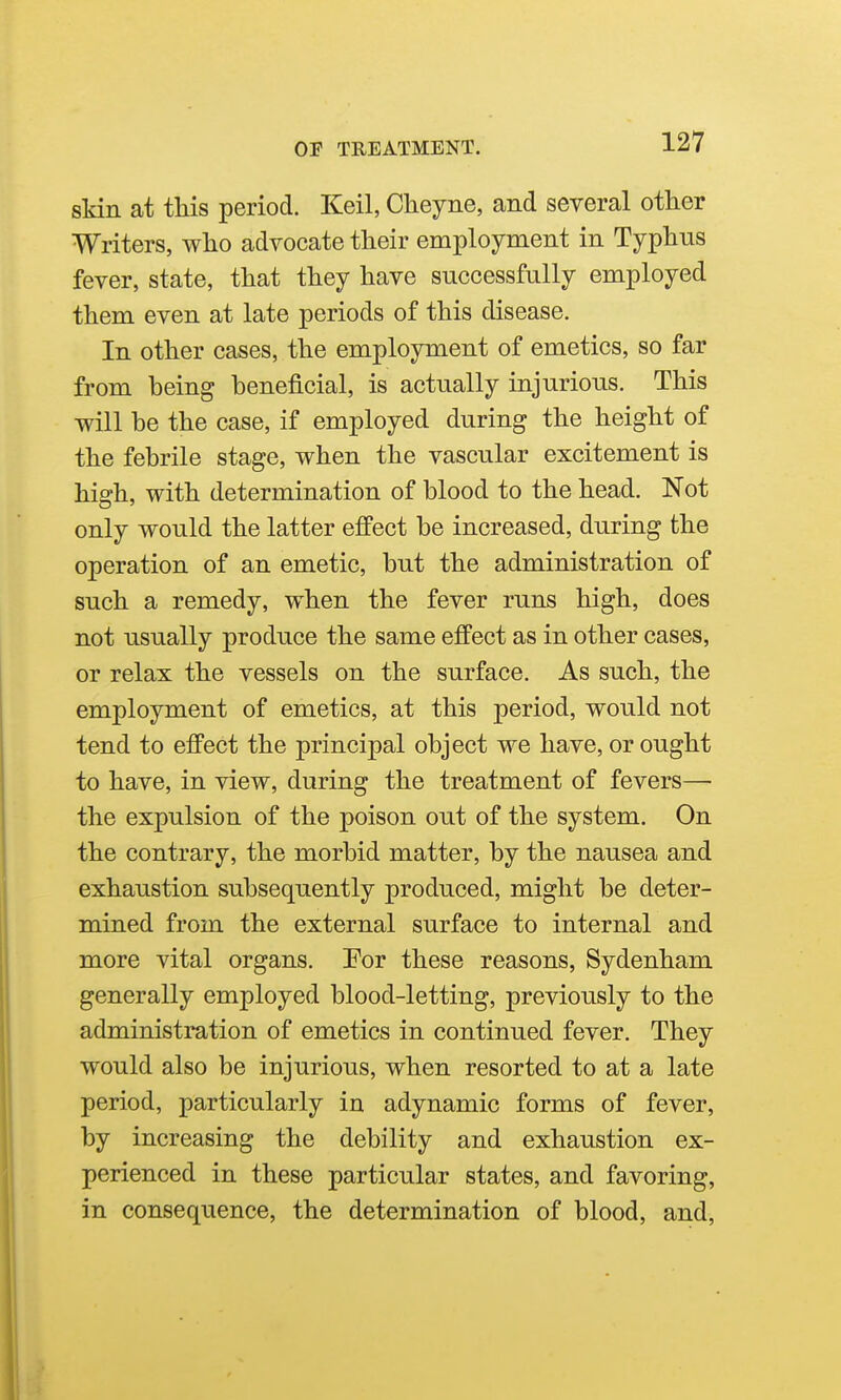 sTdn at tliis period. Keil, Cheyne, and several other Writers, wlio advocate their employment in Typhus fever, state, that they have successfully employed them even at late periods of this disease. In other cases, the employment of emetics, so far from being beneficial, is actually injurious. This will be the case, if employed during the height of the febrile stage, when the vascular excitement is high, with determination of blood to the head. Not only would the latter effect be increased, during the operation of an emetic, but the administration of such a remedy, when the fever runs high, does not usually produce the same effect as in other cases, or relax the vessels on the surface. As such, the employment of emetics, at this period, would not tend to efi'ect the principal object we have, or ought to have, in view, during the treatment of fevers—• the expulsion of the poison out of the system. On the contrary, the morbid matter, by the nausea and exhaustion subsequently produced, might be deter- mined from the external surface to internal and more vital organs. Por these reasons, Sydenham generally employed blood-letting, previously to the administration of emetics in continued fever. They would also be injurious, when resorted to at a late period, particularly in adynamic forms of fever, by increasing the debility and exhaustion ex- perienced in these particular states, and favoring, in consequence, the determination of blood, and,