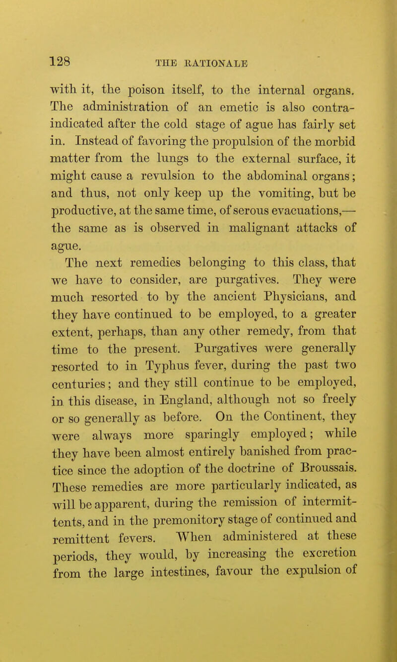 with it, the poison itself, to the internal organs. The administration of an emetic is also contra- indicated after the cold stage of ague has fairly set in. Instead of favoring the propulsion of the morbid matter from the lungs to the external surface, it might cause a revulsion to the abdominal organs; and thus, not only keep up the vomiting, but be productive, at the same time, of serous evacuations,— the same as is observed in malignant attacks of ague. The next remedies belonging to this class, that we have to consider, are purgatives. They were much resorted to by the ancient Physicians, and they have continued to be employed, to a greater extent, perhaps, than any other remedy, from that time to the present. Purgatives were generally resorted to in Typhus fever, during the past two centuries; and they still continue to be employed, in this disease, in England, although not so freely or so generally as before. On the Continent, they were always more sparingly employed; while they have been almost entirely banished from prac- tice since the adoption of the doctrine of Broussais. These remedies are more particularly indicated, as will be apparent, during the remission of intermit- tents, and in the premonitory stage of continued and remittent fevers. When administered at these periods, they would, by increasing the excretion from the large intestines, favour the expulsion of