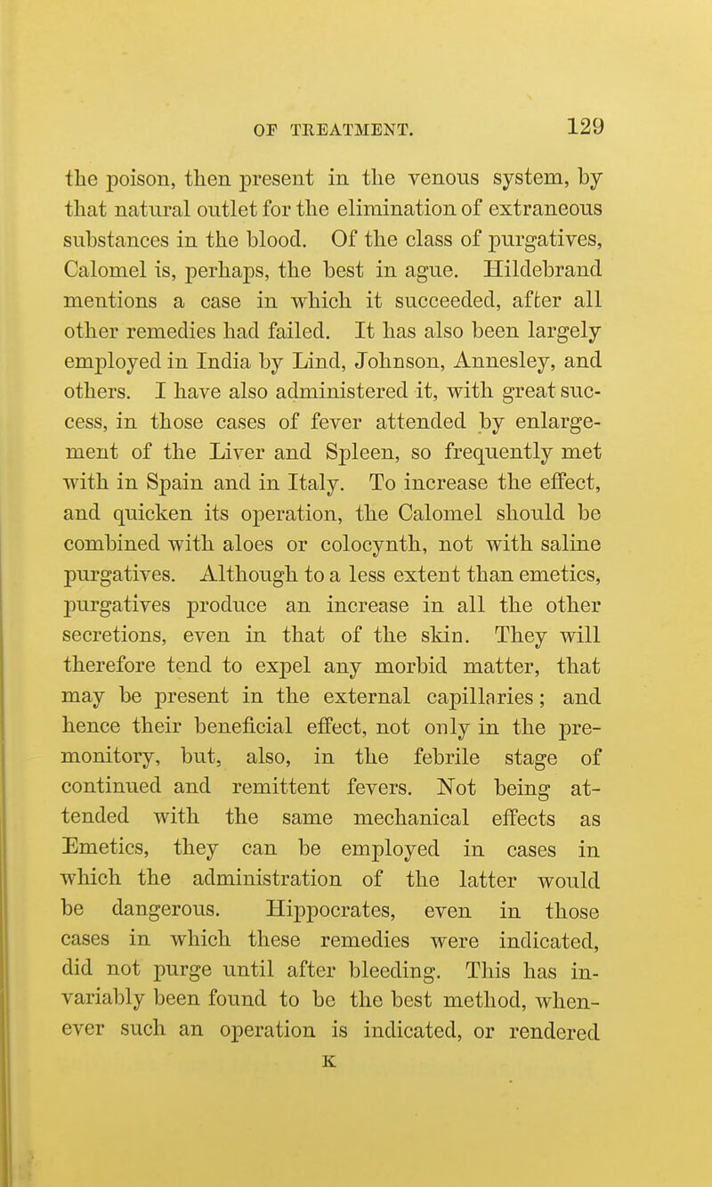 the poison, then present in the venous system, by that natural outlet for the elimination of extraneous substances in the blood. Of the class of purgatives, Calomel is, perhaps, the best in ague. Hildebrand mentions a case in which it succeeded, after all other remedies had failed. It has also been largely employed in India by Lind, Johnson, Annesley, and others. I have also administered it, with great suc- cess, in those cases of fever attended by enlarge- ment of the Liver and Spleen, so frequently met with in Spain and in Italy. To increase the effect, and quicken its operation, the Calomel should be combined with aloes or colocynth, not with saline purgatives. Although to a less extent than emetics, purgatives produce an increase in all the other secretions, even in that of the sMd. They will therefore tend to expel any morbid matter, that may be present in the external capillaries; and hence their beneficial effect, not only in the pre- monitory, but, also, in the febrile stage of continued and remittent fevers. Not being at- tended with the same mechanical effects as Emetics, they can be employed in cases in which the administration of the latter would be dangerous. Hippocrates, even in those cases in which these remedies were indicated, did not purge until after bleeding. This has in- variably been found to be the best method, when- ever such an operation is indicated, or rendered K