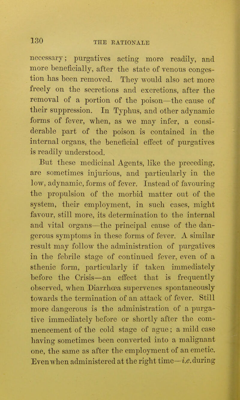 necessary; purgatives acting more readily, and more beneficially, after the state of venous conges- tion has been removed. They would also act more freely on the secretions and excretions, after the removal of a portion of the poison—the cause of their suppression. In Typhus, and other adynamic forms of fever, when, as we may infer, a consi- derable part of the poison is contained in the internal organs, the beneficial effect of purgatives is readily understood. But these medicinal Agents, like the preceding, are sometimes injurious, and particularly in the low, adynamic, forms of fever. Instead of favouring the propulsion of the morbid matter out of the system, their emj^loyment, in such cases, might favour, still more, its determination to the internal and vital organs—the principal cause of the dan- gerous symptoms in these forms of fever. A similar result may follow the administration of purgatives in the febrile stage of continued fever, even of a sthenic form, particularly if taken immediately before the Crisis—an effect that is frequently observed, when Diarrhoea supervenes spontaneously towards the termination of an attack of fever. Still more dangerous is the administration of a purga- tive immediately before or shortly after the com- mencement of the cold stage of ague; a mild case having sometimes been converted into a malignant one, the same as after the emplojmient of an emetic. Even when administered at the right time—i^. during