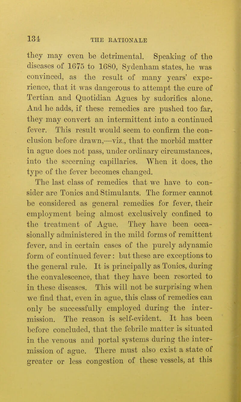 they may even be detrimental. Speaking of the diseases of 1675 to 1680, Sydenham states, he was convinced, as the result of many years' expe- rience, that it was dangerous to attempt the cure of Tertian and Quotidian Agues by sudorifics alone. And he adds, if these remedies are pushed too far, they may convert an intermittent into a continued fever. This result would seem to confirm the con- clusion before drawn,—viz., that the morbid matter in ague does not pass, under ordinary circumstances, into the secerning capillaries. When it does, the type of the fever becomes changed. The last class of remedies that we have to con- sider are Tonics and Stimulants. The former cannot be considered as general remedies for fever, their employment being almost exclusively confined to the treatment of Ague. They have been occa- sionally administered in the mild forms of remittent fever, and in certain cases of the purely adynamic form of continued fever: but these are exceptions to the general rule. It is principally as Tonics, during the convalescence, that they have been resorted to in these diseases. This will not be surprising when we find that, even in ague, this class of remedies can only be successfully employed during the inter- mission. The reason is self-evident. It has been before concluded, that the febrile matter is situated in the venous and portal systems during the inter- mission of ague. There must also exist a state of greater or less congestion of these vessels, at this