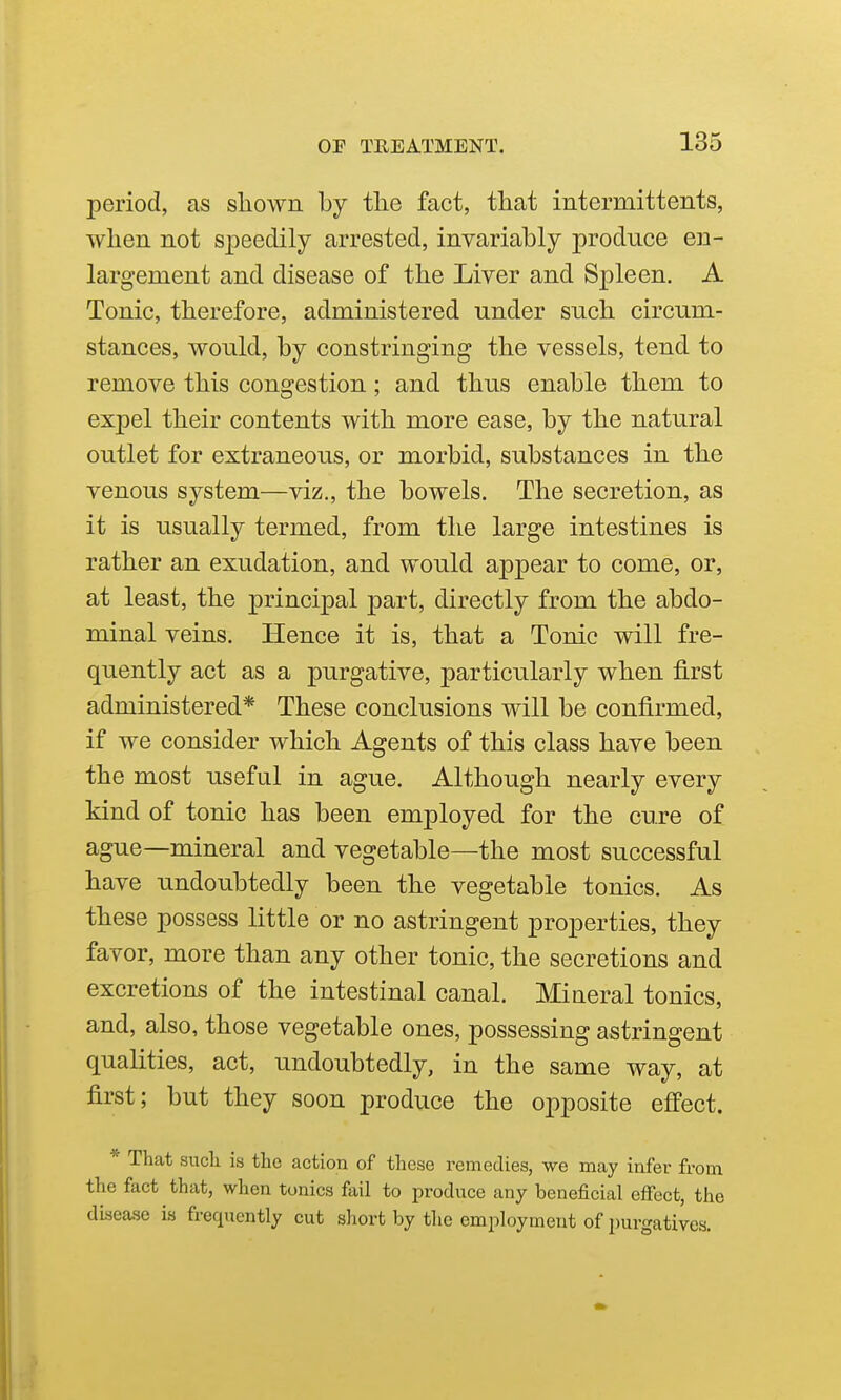 period, as shown by the fact, that intermittents, when not speedily arrested, invariably produce en- largement and disease of the Liver and Spleen. A Tonic, therefore, administered under such circum- stances, would, by constringing the vessels, tend to remove this congestion; and thus enable them to expel their contents with more ease, by the natural outlet for extraneous, or morbid, substances in the venous system—viz., the bowels. The secretion, as it is usually termed, from the large intestines is rather an exudation, and would appear to come, or, at least, the principal part, directly from the abdo- minal veins. Hence it is, that a Tonic will fre- quently act as a purgative, particularly when first administered* These conclusions will be confirmed, if we consider which Agents of this class have been the most useful in ague. Although nearly every kind of tonic has been employed for the cure of ague—mineral and vegetable—the most successful have undoubtedly been the vegetable tonics. As these possess little or no astringent properties, they favor, more than any other tonic, the secretions and excretions of the intestinal canal. Miaeral tonics, and, also, those vegetable ones, possessing astringent qualities, act, undoubtedly, in the same way, at first; but they soon produce the opposite effect. * That sncli is the action of these remedies, we may infer from the fact that, when tonics fail to produce any beneficial effect, the disease is frequently cut sliort by the employment of i)urgativcs.