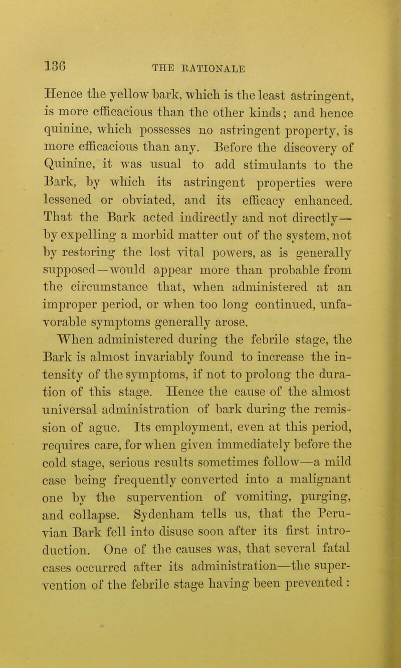 13G Hence tlie yellow bark, wliicli is the least astringent, is more efficacious than the other kinds; and hence quinine, which possesses no astringent property, is more efficacious than any. Before the discovery of Quinine, it was usual to add stimulants to the Bark, by which its astringent properties were lessened or obviated, and its efficacy enhanced. That the Bark acted indirectly and not directly— by expelling a morbid matter out of the system, not by restoring the lost vital powers, as is generally supposed—would appear more than probable from the circumstance that, when administered at an improper period, or when too long continued, unfa- vorable symptoms generally arose. When administered during the febrile stage, the Bark is almost invariably found to increase the in- tensity of the symptoms, if not to prolong the dura- tion of this stage. Hence the cause of the almost universal administration of bark during the remis- sion of ague. Its employment, even at this period, requires care, for when given immediately before the cold stage, serious results sometimes follow—a mild case being frequently converted into a malignant one by the supervention of vomiting, purging, and collapse. Sydenham tells us, that the Peru- vian Bark fell into disuse soon after its first intro- duction. One of the causes was, that several fatal cases occurred after its administration—the super- vention of the febrile stage having been prevented :