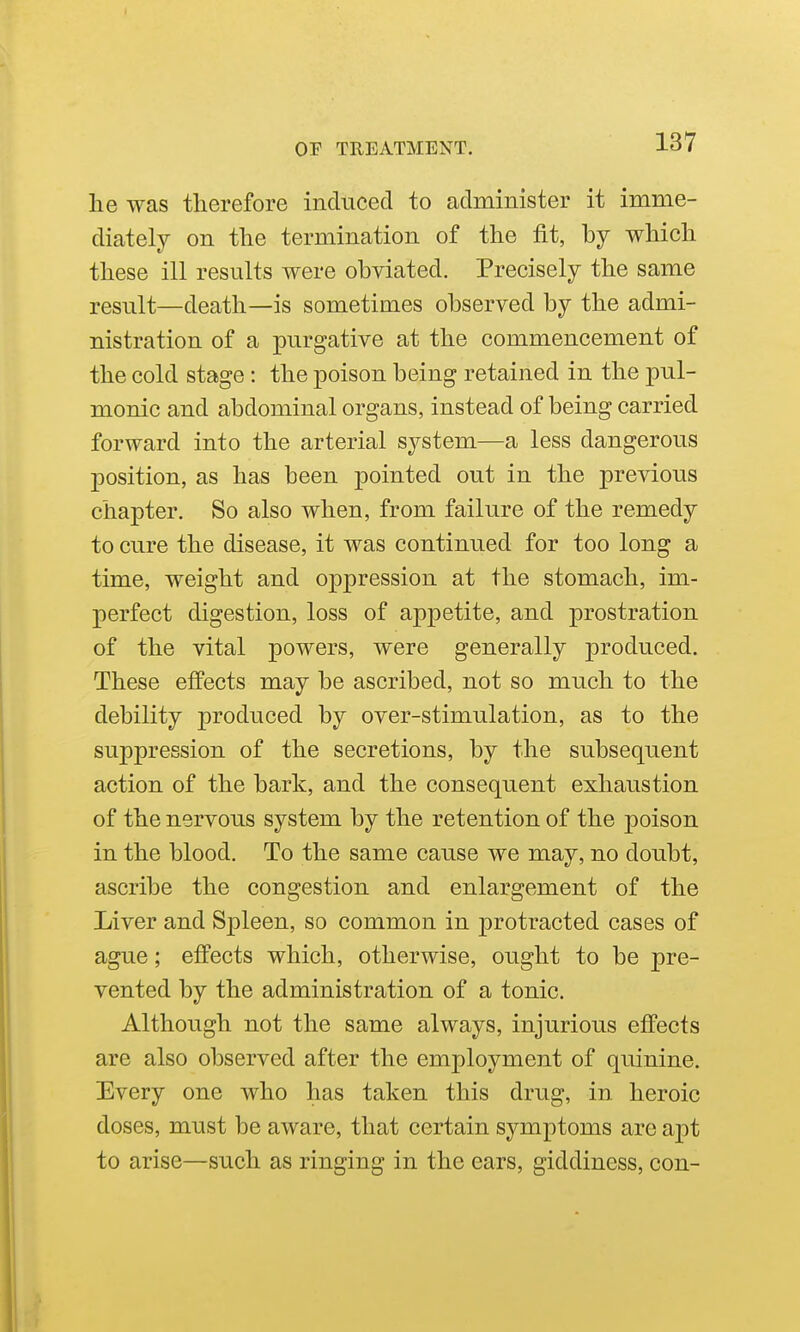 he was therefore induced to administer it imme- diately on the termination of the fit, by which these ill results were obviated. Precisely the same result—death—is sometimes observed by the admi- nistration of a purgative at the commencement of the cold stage : the poison being retained in the pul- monic and abdominal organs, instead of being carried forward into the arterial system—a less dangerous position, as has been pointed out in the previous chapter. So also when, from failure of the remedy to cure the disease, it was continued for too long a time, weight and oppression at the stomach, im- perfect digestion, loss of appetite, and prostration of the vital powers, were generally produced. These effects may be ascribed, not so much to the debility produced by over-stimulation, as to the suppression of the secretions, by the subsequent action of the bark, and the consequent exhaustion of the nervous system by the retention of the poison in the blood. To the same cause we may, no doubt, ascribe the congestion and enlargement of the Liver and Spleen, so common in protracted cases of ague; effects which, otherwise, ought to be pre- vented by the administration of a tonic. Although not the same always, injurious effects are also observed after the employment of quinine. Every one who has taken this drug, in heroic doses, must be aware, that certain symptoms are apt to arise—such as ringing in the ears, giddiness, con-