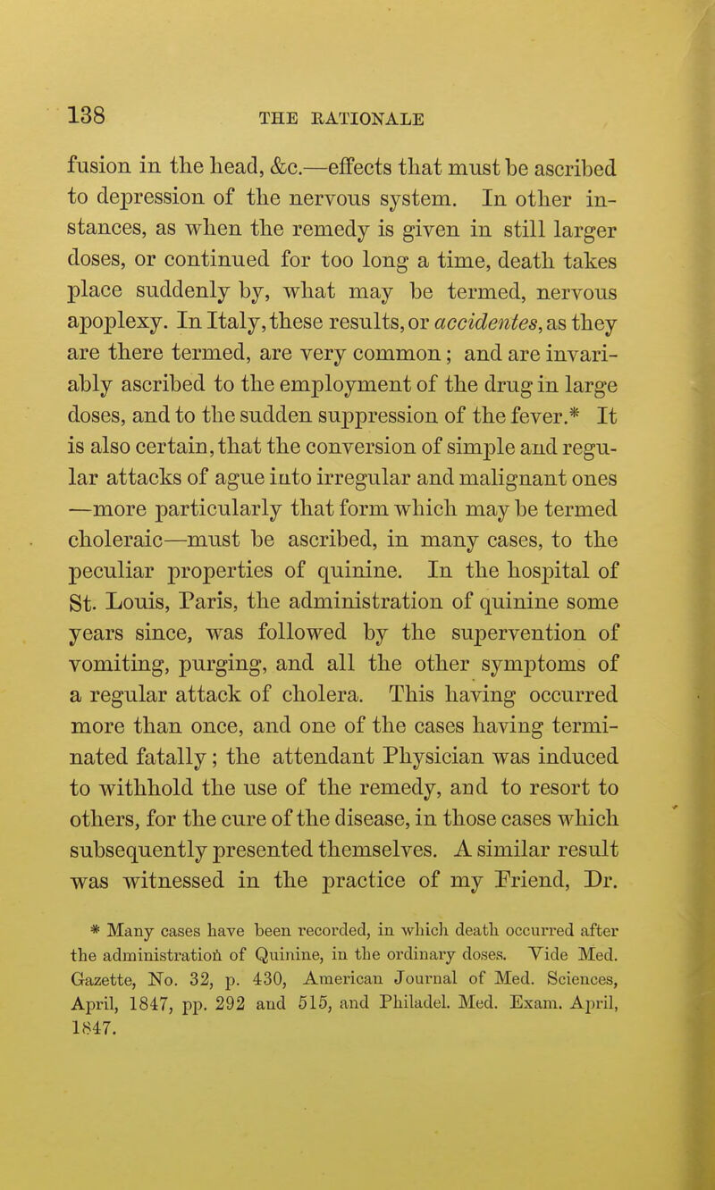 fusion in the head, &c.—effects that must be ascribed to depression of the nervous system. In other in- stances, as when the remedy is given in still larger doses, or continued for too long a time, death takes place suddenly by, what may be termed, nervous apoplexy. In Italy, these results, or accidentes, as they are there termed, are very common; and are invari- ably ascribed to the employment of the drug in large doses, and to the sudden suppression of the fever.* It is also certain, that the conversion of simple and regu- lar attacks of ague into irregular and malignant ones —more particularly that form which may be termed choleraic—must be ascribed, in many cases, to the peculiar properties of quinine. In the hospital of St. Louis, Paris, the administration of quinine some years since, was followed by the supervention of vomiting, purging, and all the other symj)toms of a regular attack of cholera. This having occurred more than once, and one of the cases having termi- nated fatally; the attendant Physician was induced to withhold the use of the remedy, and to resort to others, for the cure of the disease, in those cases which subsequently presented themselves. A similar result was witnessed in the practice of my Priend, Dr. * Many cases have been recorded, in wliicli deatli occurred after the administratioii of Quinine, in the ordinary doses. Tide Med. Gazette, No. 32, p. 430, American Journal of Med. Sciences, April, 1847, pp. 292 and 515, and Philadel. Med. Exam. April, 1847.