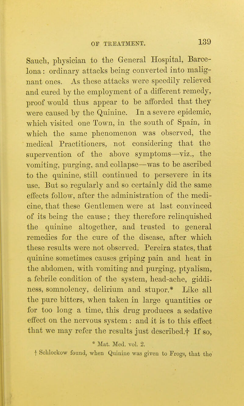 Saucli, physician to the General Hospital, Barce- lona : ordinary attacks being converted into malig- nant ones. As these attacks were speedily relieved and cured by the employment of a different remedy, proof would thus appear to be afforded that they were caused by the Quinine. In a severe epidemic, which visited one Town, in the south of Spain, in which the same phenomenon was observed, the medical Practitioners, not considering that the supervention of the above symptoms—viz., the vomiting, purging, and collapse—was to be ascribed to the quinine, still continued to persevere in its use. But so regularly and so certainly did the same effects follow, after the administration of the medi- cine, that these Gentlemen were at last convinced of its being the cause ; they therefore relinquished the quinine altogether, and trusted to general remedies for the cure of the disease, after which these results were not observed. Pereira states, that quinine sometimes causes griping pain and heat in the abdomen, with vomiting and purging, ptyalism, a febrile condition of the system, head-ache, giddi- ness, somnolency, delirium and stupor.* Like all the pure bitters, when taken in large quantities or for too long a time, this drug produces a sedative effect on the nervous system: and it is to this effect that we may refer the results just described.f If so, * Mat. Med. vol. 2. f Sclilockow found, when Quinine was given to Frogs, that the'