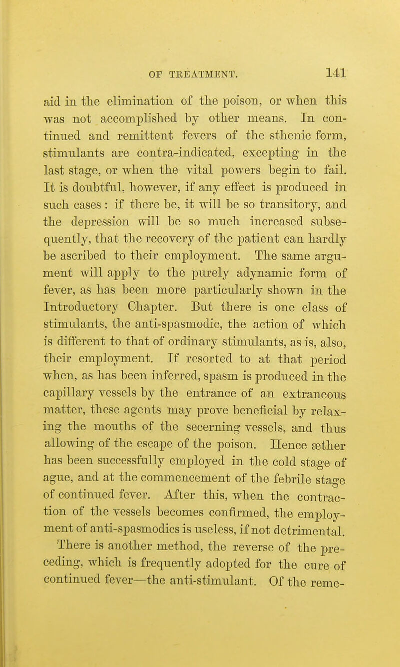 aid in the elimination of the poison, or when this was not accomplished by other means. In con- tinued and remittent fevers of the sthenic form, stimulants are contra-indicated, excepting in the last stage, or when the vital powers begin to fail. It is doubtful, however, if any effect is produced in such cases : if there be, it will be so transitory, and the dej)ression will be so much increased subse- quently, that the recovery of the patient can hardly be ascribed to their employment. The same argu- ment will apply to the purely adynamic form of fever, as has been more particularly shown in the Introductory Chapter. Eut there is one class of stimulants, the anti-spasmodic, the action of which is different to that of ordinary stimulants, as is, also, their employment. If resorted to at that period when, as has been inferred, spasm is produced in the capillary vessels by the entrance of an extraneous matter, these agents may prove beneficial by relax- ing the mouths of the secerning vessels, and thus allowing of the escape of the poison. Hence aether has been successfully employed in the cold stage of ague, and at the commencement of the febrile stage of continued fever. After this, when the contrac- tion of the vessels becomes confirmed, the employ- ment of anti-spasmodics is useless, if not detrimental. There is another method, the reverse of the pre- ceding, which is frequently adopted for the cure of continued fever—the anti-stimulant. Of the reme-