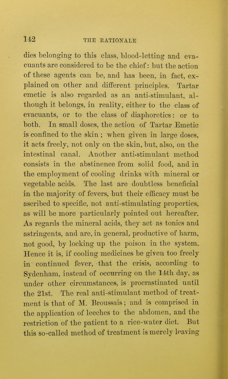 dies belonging to this class, blood-letting and eva- enants are considered to be the chief: but the action of these agents can be, and has been, in fact, ex- plained on other and different principles. Tartar emetic is also regarded as an anti-stimulant, al- though it belongs, in reality, either to the class of evacuants, or to the class of diaphoretics: or to both. In small doses, the action of Tartar Emetic is confined to the skin ; when given in large doses, it acts freely, not only on the skin, but, also, on the intestinal canal. Another anti-stimulant method consists in the abstinence from solid food, and in the employment of cooling drinks with mineral or vegetable acids. The last are doubtless beneficial in the majority of fevers, but their efficacy must be ascribed to specific, not anti-stimulating properties, as will be more particularly pointed out hereafter. As regards the mineral acids, they act as tonics and astringents, and are, in general, productive of harm, not good, by locking up the poison in the system. Hence it is, if cooling medicines be given too freely in continued fever, that the crisis, according to Sydenham, instead of occurring on the 14th day, as under other circumstances, is procrastinated until the 21st. The real anti-stimulant method of treat- ment is that of M. Broussais; and is comprised in the application of leeches to the abdomen, and the restriction of the patient to a rice-water diet. But this so-called method of treatment is merely leaving