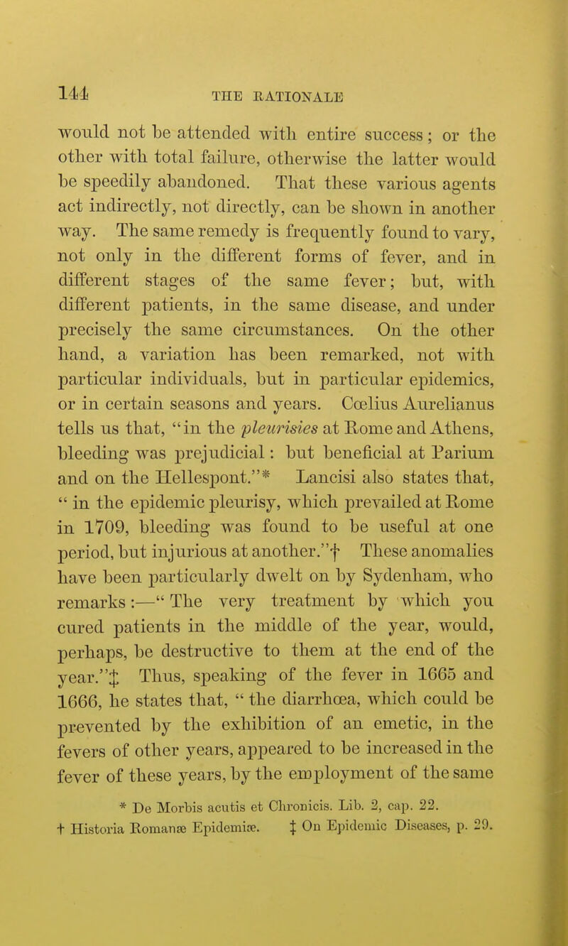 would not be attended with entire success; or the other with total failure, otherwise the latter would be speedily abandoned. That these various agents act indirectly, not directly, can be shown in another way. The same remedy is frequently found to vary, not only in the different forms of fever, and in different stages of the same fever; but, with different patients, in the same disease, and under precisely the same circumstances. On the other hand, a variation has been remarked, not with particular individuals, but in particular epidemics, or in certain seasons and years. Coelius Aiu^elianus tells us that, in the pleurisies at Home and Athens, bleeding was prejudicial: but beneficial at Parium and on the Hellespont.* Lancisi also states that,  in the epidemic pleurisy, which prevailed at Home in 1709, bleeding was found to be useful at one period, but injurious at another.f These anomalies have been particularly dwelt on by Sydenham, who remarks :— The very treatment by which you cured patients in the middle of the year, would, perhaps, be destructive to them at the end of the year.J Thus, speaking of the fever in 1665 and 1666, he states that,  the diarrhoea, which could be prevented by the exhibition of an emetic, in the fevers of other years, appeared to be increased in the fever of these years, by the employment of the same * De Morbis acutis et Clironicis. Lib. 2, cajx 22. t Historia Romanse Epidemise. % On Epidemic Diseases, p. 29.