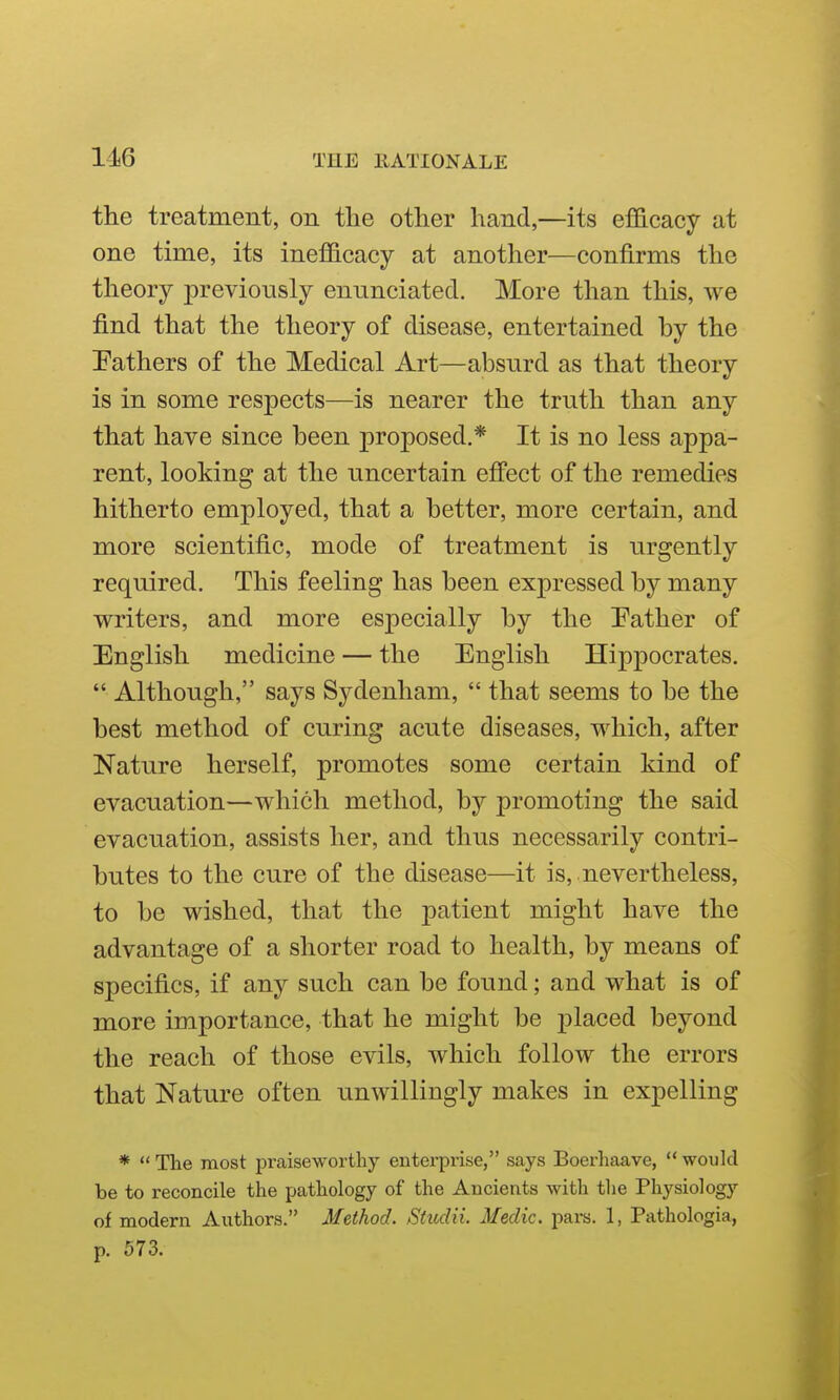 116 the treatment, on tlie other hand,—its efficacy at one time, its inefficacy at another—confirms the theory previously ennnciated. More than this, we find that the theory of disease, entertained by the fathers of the Medical Art—absurd as that theory is in some respects—is nearer the truth than any that have since been proposed.* It is no less appa- rent, looking at the uncertain effect of the remedies hitherto employed, that a better, more certain, and more scientific, mode of treatment is urgently required. This feeling has been expressed by many writers, and more especially by the Pather of English medicine — the English Hippocrates.  Although, says Sydenham,  that seems to be the best method of curing acute diseases, which, after Nature herself, promotes some certain kind of evacuation—which method, by promoting the said evacuation, assists her, and thus necessarily contri- butes to the cure of the disease—it is, nevertheless, to be wished, that the patient might have the advantage of a shorter road to health, by means of specifics, if any such can be found; and what is of more importance, that he might be placed beyond the reach of those evils, which follow the errors that Nature often unwillingly makes in expelling *  TTie most praiseworthy enterprise, says Boerhaave,  would be to reconcile the pathology of the Ancients with the Physiology of modern Authors. Method. Studii. Medic, pars. 1, Pathologia, p. 573.