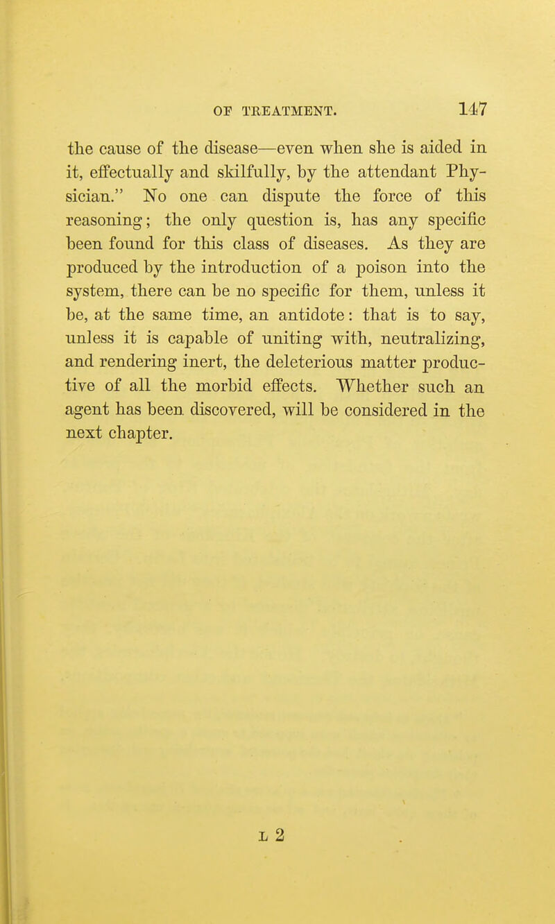the cause of the disease—even when she is aided in it, effectually and skilfully, by the attendant Phy- sician. No one can dispute the force of this reasoning; the only question is, has any specific been found for this class of diseases. As they are produced by the introduction of a poison into the system, there can be no specific for them, unless it be, at the same time, an antidote: that is to say, unless it is capable of uniting with, neutralizing, and rendering inert, the deleterious matter produc- tive of all the morbid effects. Whether such an agent has been discovered, will be considered in the next chapter. L 2