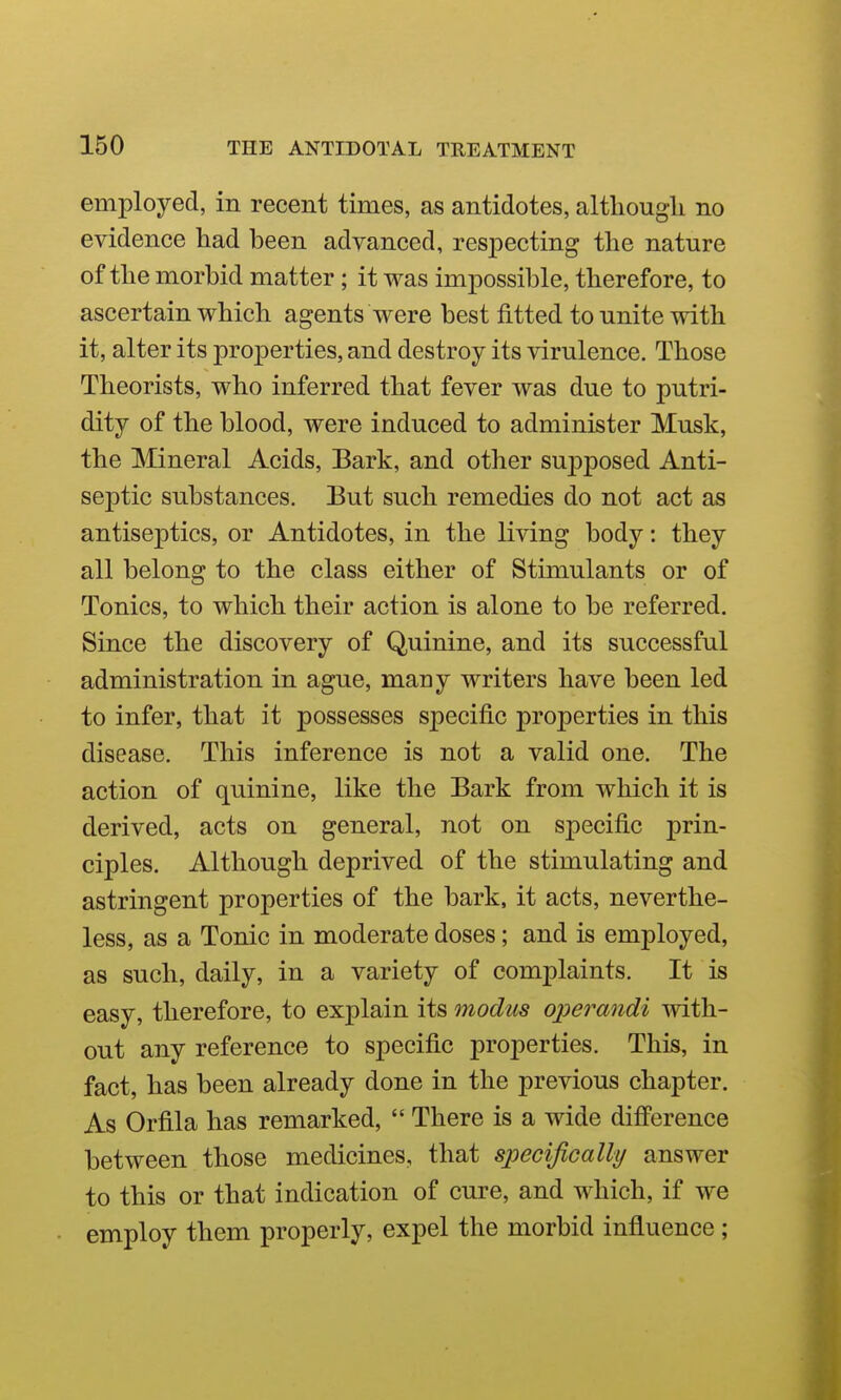employed, in recent times, as antidotes, althougli no evidence had been advanced, respecting the nature of the morbid matter ; it was impossible, therefore, to ascertain which agents were best fitted to unite with it, alter its properties, and destroy its virulence. Those Theorists, who inferred that fever was due to putri- dity of the blood, were induced to administer Musk, the Mineral Acids, Bark, and other suj^posed Anti- septic substances. But such remedies do not act as antiseptics, or Antidotes, in the living body: they all belong to the class either of Stimulants or of Tonics, to which their action is alone to be referred. Since the discovery of Quinine, and its successful administration in ague, many writers have been led to infer, that it possesses specific properties in this disease. This inference is not a valid one. The action of quinine, like the Bark from which it is derived, acts on general, not on specific prin- ciples. Although deprived of the stimulating and astringent properties of the bark, it acts, neverthe- less, as a Tonic in moderate doses; and is employed, as such, daily, in a variety of complaints. It is easy, therefore, to explain its modus operandi with- out any reference to specific properties. This, in fact, has been already done in the previous chapter. As Orfila has remarked,  There is a wide difference between those medicines, that specifically answer to this or that indication of cure, and which, if we employ them properly, expel the morbid influence;