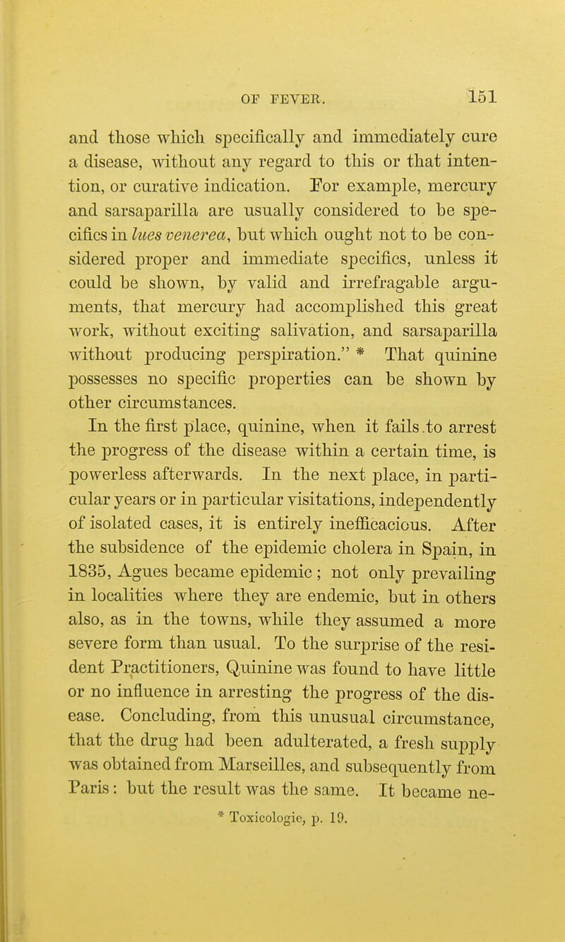 and those which specifically and immediately cure a disease, without any regard to this or that inten- tion, or curative indication. Eor examjole, mercury and sarsaparilla are usually considered to be spe- cifics in lues venerea, but which ought not to be con- sidered proper and immediate specifics, unless it could be shown, by valid and irrefragable argu- ments, that mercury had accomjolished this great work, without exciting salivation, and sarsaparilla without producing perspiration. * That quinine possesses no specific properties can be shown by other circumstances. In the first place, quinine, when it fails .to arrest the progress of the disease within a certain time, is powerless afterwards. In the next place, in parti- cular years or in particular visitations, independently of isolated cases, it is entirely inefficacious. After the subsidence of the epidemic cholera in Spain, in 1835, Agues became epidemic ; not only prevailing in localities where they are endemic, but in others also, as in the towns, while they assumed a more severe form than usual. To the surprise of the resi- dent Practitioners, Quinine was found to have little or no influence in arresting the progress of the dis- ease. Concluding, from this unusual circumstance, that the drug had been adulterated, a fresh supply was obtained from Marseilles, and subsequently from Paris: but the result was the same. It became ne- * Toxicologic, p. 19.