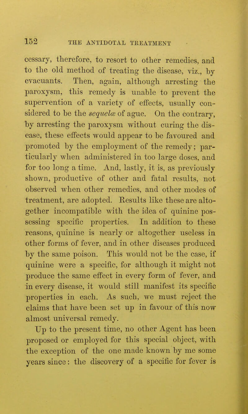 cessary, therefore, to resort to other remedies, and to the old method of treating the disease, viz., by evacuants. Then, again, although arresting the paroxysm, this remedy is unable to prevent the supervention of a variety of effects, usually con- sidered to be the sequela of ague. On the contrary, by arresting the paroxysm without curing the dis- ease, these effects would appear to be favoured and promoted by the employment of the remedy; par- ticularly when administered in too large doses, and for too long a time. And, lastly, it is, as previously shown, productive of other and fatal results, not observed when other remedies, and other modes of treatment, are adopted. Results like these are alto- gether incompatible with the idea of quinine pos- sessing specific properties. In addition to these reasons, quinine is nearly or altogether useless in other forms of fever, and in other diseases jDroduced by the same poison. This would not be the case, if quinine were a specific, for although it might not produce the same effect in every form of fever, and in every disease, it would still manifest its specific properties in each. As such, we must reject the claims that have been set up in favour of this now almost universal remedy. Up to the present time, no other Agent has been proposed or employed for this special object, with the exception of the one made known by me some years since: the discovery of a specific for fever is