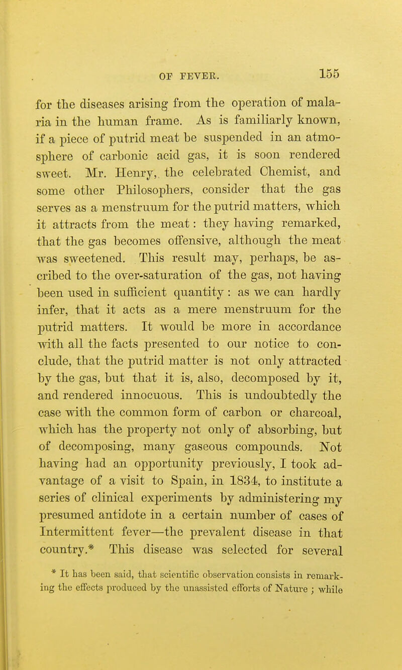 for the diseases arising from the oiDeration of mala- ria in the human frame. As is familiarly known, if a piece of putrid meat be suspended in an atmo- sphere of carbonic acid gas, it is soon rendered sweet. Mr. Henry,, the celebrated Chemist, and some other Philosophers, consider that the gas serves as a menstruum for the putrid matters, which it attracts from the meat: they having remarked, that the gas becomes offensive, although the meat was sweetened. This result may, perhaps, be as- cribed to the over-saturation of the gas, not having been used in sufficient quantity : as we can hardly infer, that it acts as a mere menstruum for the putrid matters. It would be more in accordance with all the facts presented to our notice to con- clude, that the putrid matter is not only attracted by the gas, but that it is, also, decomposed by it, and rendered innocuous. This is undoubtedly the case with the common form of carbon or charcoal, which has the property not only of absorbing, but of decomposing, many gaseous compounds. Not having had an opportunity previously, I took ad- vantage of a visit to Spain, in 1834<, to institute a series of clinical experiments by administering my presumed antidote in a certain number of cases of Intermittent fever—the prevalent disease in that country.* This disease was selected for several * It has been said, that scientific observation consists in remark- ing the effects produced by the unassisted efforts of Nature ; while