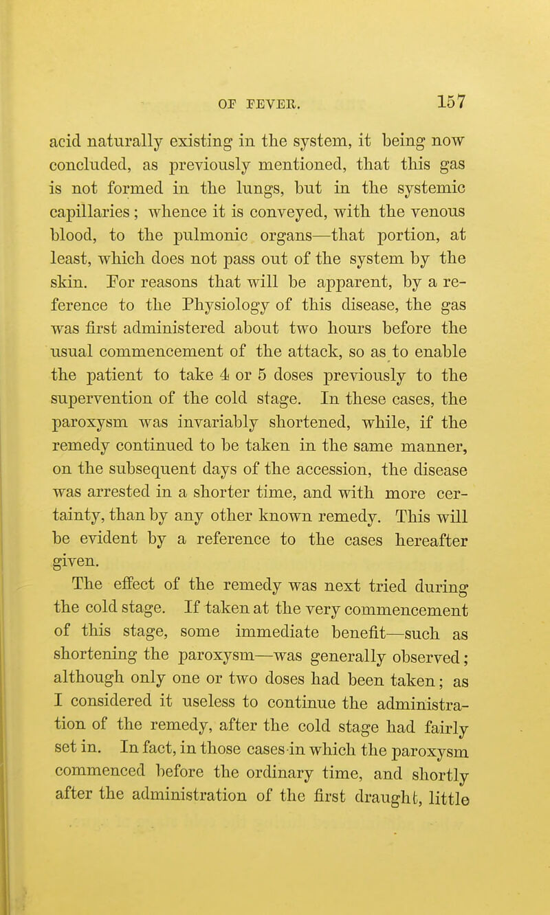 acid naturally existing in the system, it being now concluded., as previously mentioned, that this gas is not formed in the lungs, but in the systemic capillaries; whence it is conveyed, with the venous blood, to the pulmonic organs—that portion, at least, which does not pass out of the system by the skin, Por reasons that will be apparent, by a re- ference to the Physiology of this disease, the gas was first administered about two hours before the usual commencement of the attack, so as to enable the patient to take 4 or 5 doses previously to the supervention of the cold stage. In these cases, the paroxysm was invariably shortened, while, if the remedy continued to be taken in the same manner, on the subsequent days of the accession, the disease was arrested in a shorter time, and with more cer- tainty, than by any other known remedy. This will be evident by a reference to the cases hereafter given. The effect of the remedy was next tried during the cold stage. If taken at the very commencement of this stage, some immediate benefit—such as shortening the paroxysm—was generally observed; although only one or two doses had been taken; as I considered it useless to continue the administra- tion of the remedy, after the cold stage had fairly set in. In fact, in those cases in which the paroxysm commenced before the ordinary time, and shortly after the administration of the first draught, little
