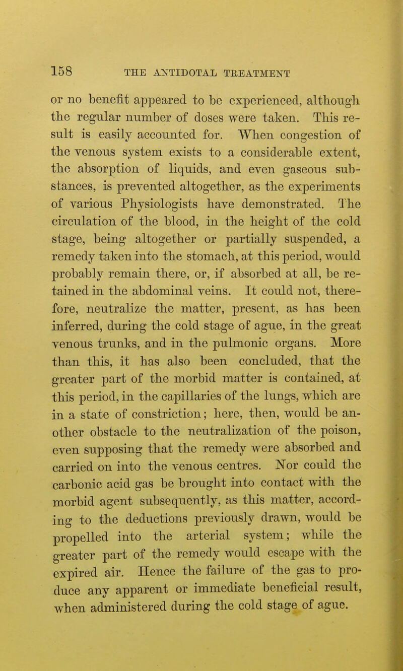 or no benefit appeared to be experienced, although the regular number of doses were taken. This re- sult is easily accounted for. When congestion of the venous system exists to a considerable extent, the absorption of liquids, and even gaseous sub- stances, is prevented altogether, as the experiments of various Physiologists have demonstrated. 1 he circulation of the blood, in the height of the cold stage, being altogether or partially suspended, a remedy taken into the stomach, at this period, would probably remain there, or, if absorbed at all, be re- tained in the abdominal veins. It could not, there- fore, neutralize the matter, present, as has been inferred, during the cold stage of ague, in the great venous trunks, and in the pulmonic organs. More than this, it has also been concluded, that the greater part of the morbid matter is contained, at this period, in the capillaries of the lungs, which are in a state of constriction; here, then, would be an- other obstacle to the neutralization of the poison, even supposing that the remedy were absorbed and carried on into the venous centres. Nor could the carbonic acid gas be brought into contact with the morbid agent subsequently, as this matter, accord- ing to the deductions previously drawn, would be propelled into the arterial system; while the greater part of the remedy would escape with the expired air. Hence the failure of the gas to pro- duce any apparent or immediate beneficial result, when administered during the cold stage of ague.