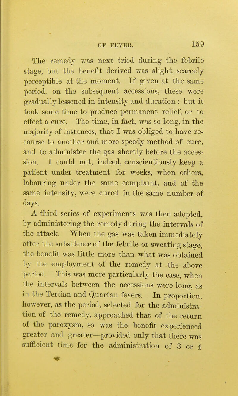 The remedy was next tried during tlie febrile stage, but the benefit derived was slight, scarcely j)erceptible at the moment. If given at the same period, on the subsequent accessions, these were gradually lessened in intensity and duration : but it took some time to produce permanent relief, or to effect a cure. The time, in fact, was so long, in the majority of instances, that I was obliged to have re- course to another and more speedy method of cure, and to administer the gas shortly before the acces- sion. I could not, indeed, conscientiously keep a patient under treatment for weeks, when others, labouring under the same complaint, and of the same intensity, were cured in the same number of days. A third series of experiments was then adopted, by administering the remedy during the intervals of the attack. When the gas was taken immediately after the subsidence of the febrile or sweating stage, the benefit was little more than what was obtained by the employment of the remedy at the above period. This was more particularly the case, when the intervals between the accessions were lono* as in the Tertian and Quartan fevers. In proportion, however, as the period, selected for the administra- tion of the remedy, approached that of the return of the paroxysm, so was the benefit experienced greater and greater—provided only that there was sufficient time for the administration of 3 or 4j