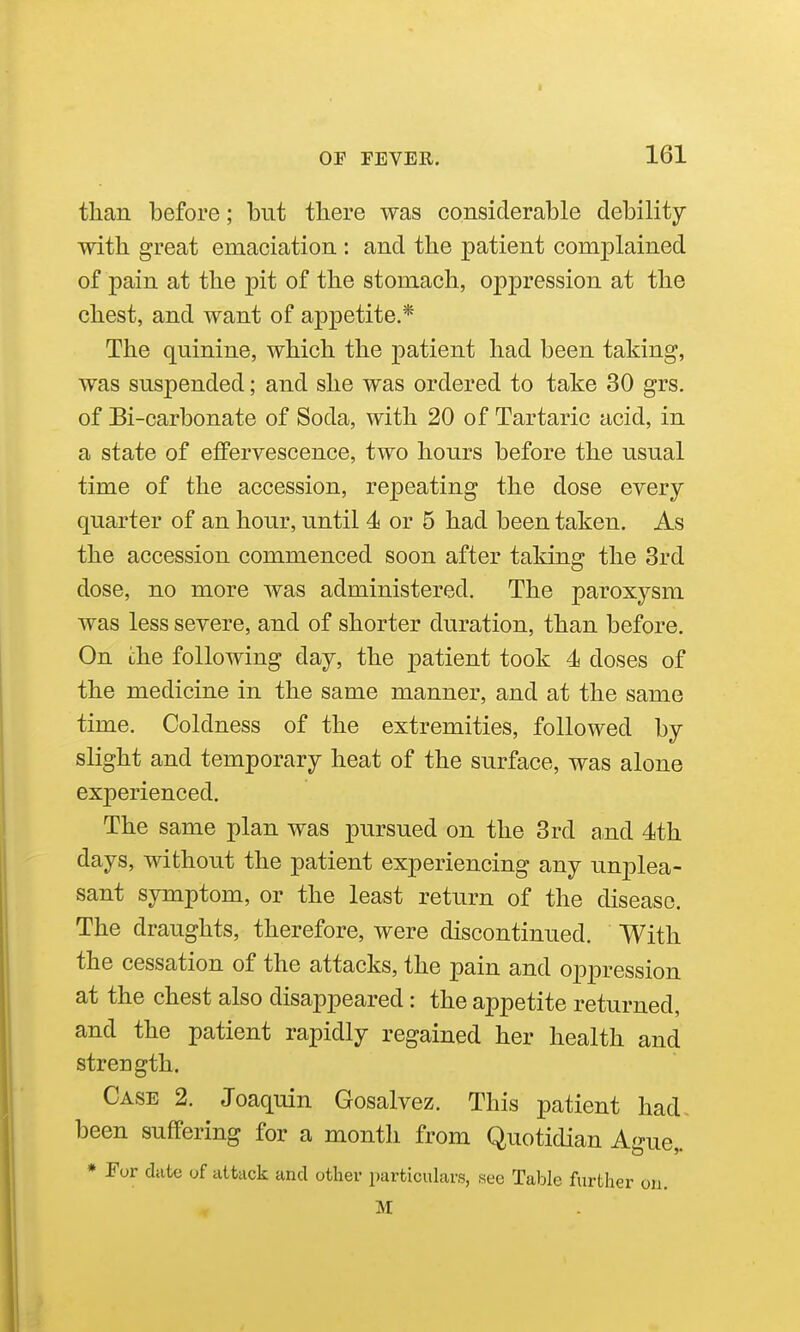 tlian before; but there was considerable debility with great emaciation : and the patient comjDlained of pain at the pit of the stomach, oppression at the chest, and want of appetite.* The quinine, which the patient had been taking, was suspended; and she was ordered to take 30 grs. of Bi-carbonate of Soda, with 20 of Tartaric acid, in a state of effervescence, two hours before the usual time of the accession, repeating the dose every quarter of an hour, until 4 or 5 had been taken. As the accession commenced soon after taking the 3rd dose, no more was administered. The paroxysm was less severe, and of shorter duration, than before. On che following day, the patient took 4 doses of the medicine in the same manner, and at the same time. Coldness of the extremities, followed by slight and temporary heat of the surface, was alone experienced. The same plan was pursued on the 3rd a,nd 4ith days, without the patient experiencing any unplea- sant symptom, or the least return of the disease. The draughts, therefore, were discontinued. With the cessation of the attacks, the pain and oppression at the chest also disappeared: the appetite returned, and the patient rapidly regained her health and strength. Case 2. Joaquin Gosalvez. This patient had- been suffering for a month from Quotidian Ague,. * For date of attack and other particulars, see Table further on. M