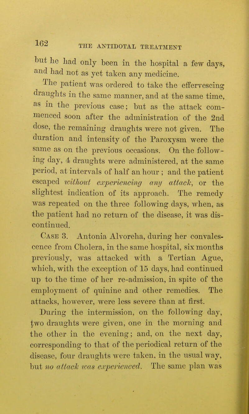 but he had only been in the hospital a few days, and had not as yet taken any medicine. The patient was ordered to take the effervescing draughts in the same manner, and at the same time, as in the previous case; but as the attack com- menced soon after the administration of the 2nd dose, the remaining draughts were not given. The duration and intensity of the Paroxysm were the same as on the previous occasions. On the follow- ing day, 4i draughts were administered, at the same period, at intervals of half an hour ; and the patient escajied idtJiotit experiencing any attack, or the slightest indication of its approach. The remedy was repeated on the three following days, when, as the patient had no return of the disease, it was dis- continued. Case 3. Antonia Alvoreha, during her convales- cence from Cholera, in the same hospital, six months previously, was attacked with a Tertian Ague, which, with the exception of 15 days, had continued up to the time of her re-admission, in spite of the employment of quinine and other remedies. The attacks, however, were less severe than at first. During the intermission, on the following day, two draughts were given, one in the morning and the other in the evening; and, on the next day, corresponding to that of the periodical return of the disease, four draughts were taken, in the usual way, but no attack was experienced. The same plan was