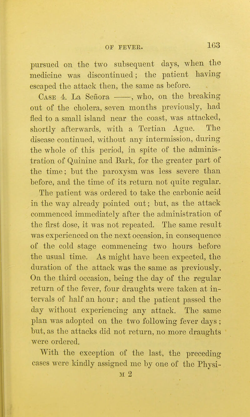 pursued on the two subsequent days, when the medicine was discontinued; the patient having escaped the attack then, the same as before. Case 4. La Senora , who, on the breaking out of the cholera, seven months previously, had fled to a small island near the coast, was attacked, shortly afterwards, with a Tertian Ague. The disease continued, without any intermission, during the whole of this period, in spite of the adminis- tration of Quinine and Bark, for the greater part of the time; but the paroxysm was less severe than before, and the time of its return not quite regular. The patient was ordered to take the carbonic acid in the way already pointed out; but, as the attack commenced immediately after the administration of the first dose, it was not repeated. The same result was experienced on the next occasion, in consequence of the cold stage commencing two hours before the usual time. As might have been expected, the duration of the attack was the same as previously. On the third occasion, being the day of the regular return of the fever, four draughts were taken at in- tervals of half an hour; and the patient passed the day without experiencing any attack. The same plan was adopted on the two following fever days ; but, as the attacks did not return, no more draughts were ordered. With the exception of the last, the preceding cases were kindly assigned me by one of the Physi- M 2