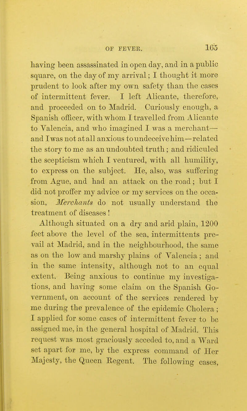 having been assassinated in open day, and in a public square, on the day of my arrival; I thought it more prudent to look after my own safety than the cases of intermittent fever. I left Alicante, therefore, and proceeded on to Madrid, Curiously enough, a Spanish ofB-cer, vrith whom I travelled from Alicante to Valencia, and who imagined I was a merchant— and I was not at all anxious to undeceive him—related the story to me as an undoubted truth; and ridiculed the scepticism which I ventured, with all humility, to express on the subject. He, also, was suffering from Ague, and had an attack on the road; but I did not proffer my advice or my services on the occa- sion. Merchants do not usually understand the treatment of diseases! Although situated on a dry and arid plain, 1200 feet above the level of the sea, intermittents pre- vail at Madrid, and in the neighbourhood, the same as on the low and marshy plains of Valencia ; and in the same intensity, although not to an equal extent. Being anxious to continue my investiga- tions, and having some claim on the Spanish Go- vernment, on account of the services rendered by me during the prevalence of the epidemic Cholera; I applied for some cases of intermittent fever to be assigned me, in the general hospital of Madrid. This request was most graciously acceded to, and a Ward set apart for me, by the express command of Her Majesty, the Queen Regent. The following cases,