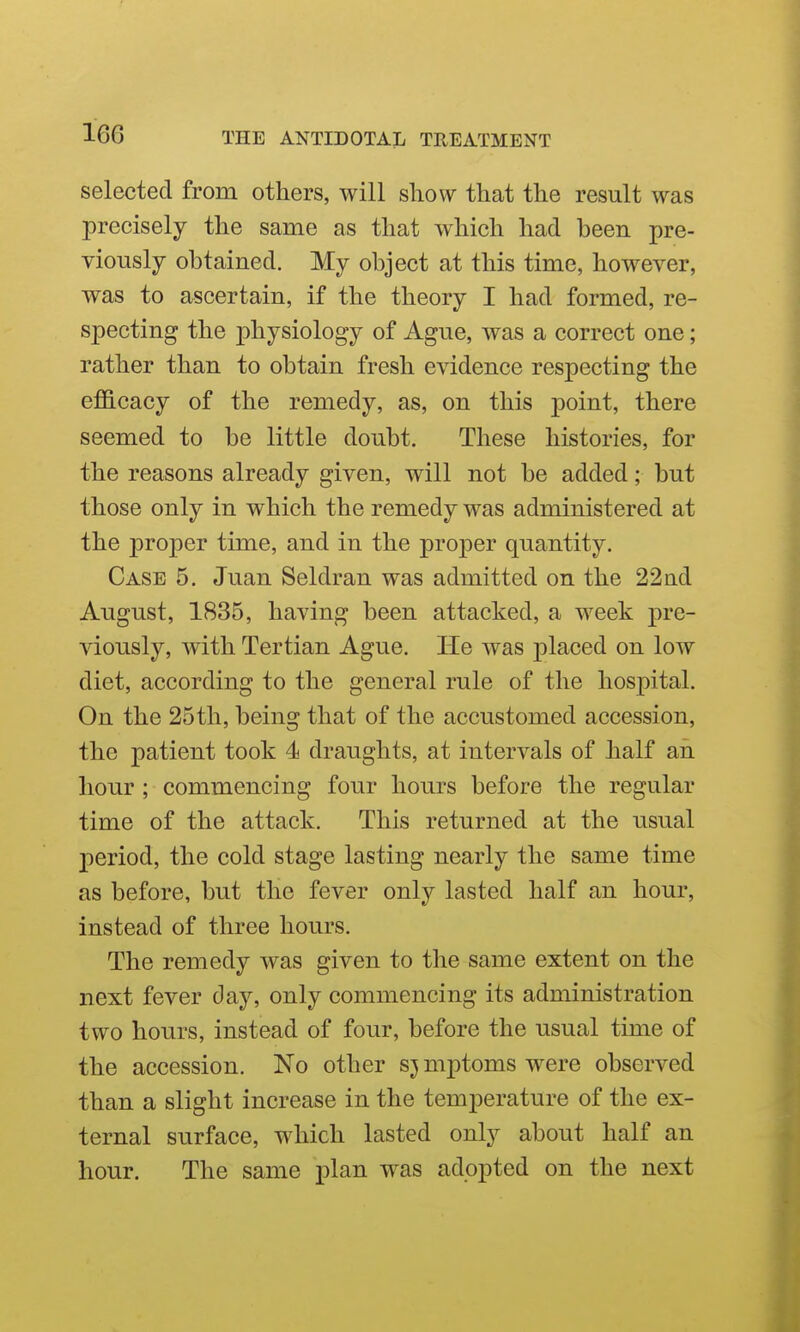 selected from others, will sliow that the result was precisely the same as that which had heen pre- viously obtained. My object at this time, however, was to ascertain, if the theory I had formed, re- specting the physiology of Ague, was a correct one; rather than to obtain fresh evidence respecting the efficacy of the remedy, as, on this point, there seemed to be little doubt. These histories, for the reasons already given, will not be added; but those only in which the remedy was administered at the proper time, and in the proper quantity. Case 5. Juan Seldran was admitted on the 22ad August, 1835, having been attacked, a week pre- viously, with Tertian Ague. He was placed on low diet, according to the general rule of the hospital. On the 25th, being that of the accustomed accession, the patient took 4 draughts, at intervals of half an hour ; commencing four hours before the regular time of the attack. This returned at the usual period, the cold stage lasting nearly the same time as before, but the fever only lasted half an hour, instead of three hours. The remedy was given to the same extent on the next fever day, only commencing its administration two hours, instead of four, before the usual time of the accession. No other s^ mptoms were observed than a slight increase in the temperature of the ex- ternal surface, which lasted only about half an hour. The same plan was adopted on the next