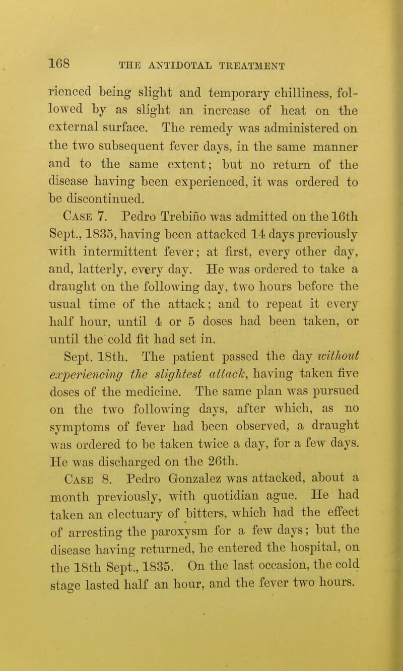 rienced being slight and temporary chilliness, fol- lowed by as slight an increase of heat on the external surface. The remedy was administered on the two subsequent fever days, in the same manner and to the same extent; but no return of the disease having been experienced, it was ordered to be discontinued. Case 7. Pedro Trebino was admitted on the 16th Sept., 1835, having been attacked 14 days previously with intermittent fever; at first, every other day, and, latterly, every day. He was ordered to take a draught on the following day, two hours before the usual time of the attack; and to repeat it every half hour, until 4 or 5 doses had been taken, or until the cold jfit had set in. Sept. 18th. The patient passed the day without experiencing the slightest attack, having taken five doses of the medicine. The same plan was pursued on the two following days, after which, as no symptoms of fever had been observed, a draught was ordered to be taken twice a day, for a few days. He was discharged on the 26th. Case 8. Pedro Gonzalez was attacked, about a month previously, with quotidian ague. He had taken an electuary of bitters, which had the effect of arresting the paroxysm for a few days; but the disease having returned, he entered the hospital, on the 18th Sept., 1835. On the last occasion, the cold stage lasted half an hour, and the fever two hours.