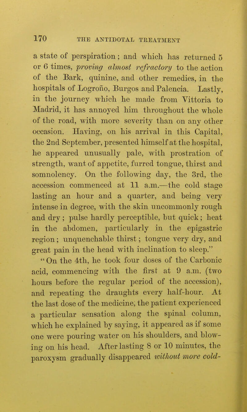 a state of perspiration; and which has returned 5 or 6 times, proving almost refractory to the action of the Bark, quinine, and other remedies, in the hospitals of Logrono, Burgos and Palencia. Lastly, in the journey which he made from Vittoria to Madrid, it has annoyed him throughout the whole of the road, with more severity than on any other occasion. Having, on his arrival in this Capital, the 2nd September, presented himself at the hospital, he appeared unusually pale, with prostration of strength, want of appetite, furred tongue, thirst and somnolency. On the following day, the 3rd, the accession commenced at 11 a.m.—the cold stage lasting an hour and a quarter, and being very intense in degree, with the skin uncommonly rough and dry ; pulse hardly perceptible, but quick; heat in the abdomen, particularly in the epigastric region; unquenchable thirst; tongue very dry, and great pain in the head with inclination to sleep.  On the 4th, he took four doses of the Carbonic acid, commencing with the first at 9 a.m. (two hours before the regular period of the accession), and repeating the draughts every half-hour. At the last dose of the medicine, the patient experienced a particular sensation along the spinal column, which he explained by saying, it appeared as if some one were pouring water on his shoulders, and blow- ing on his head. After lasting 8 or 10 minutes, the paroxysm gradually disappeared without more cold-