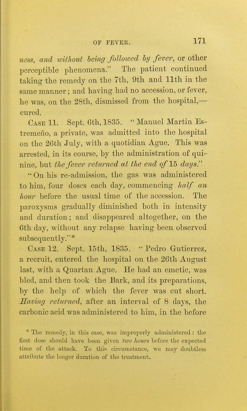 7iess, and loithout bemg followed by fever, or other perceptible phenomena. The patient continued taking the remedy on the 7th, 9th and 11th in the same m.anner; and having had no accession, or fever, he was, on the 28th, dismissed from the hospital,— cured. Case 11. Sept. 6th, 1835.  Manuel Martin Es- tremeiio, a private, was admitted into the hospital on the 26th Julj, with a quotidian Ague. This was arrested, in its course, by the administration of qui- nine, but the fever returned at the end of 16 days.  On his re-admission, the gas was administered to him, four doses each day, commencing half an hour before the usual time of the accession. The paroxysms gradually diminished both in intensity and duration; and disappeared altogether, on the 6th day, without any relapse having been observed subsequently.* Case 12. Sept. 15th, 1835.  Pedro Gutierrez, a recruit, entered the hospital on the 26th August last, with a Quartan Ague. He had an emetic, was bled, and then took the Bark, and its preparations, by the help of which the fever was cut short. Saving returned, after an interval of 8 days, the carbonic acid was administered to him, in the before * The remedy, in this case, was improperly administered : the first dose should have been given two hours before the expected time of the attack. To this circumstance, we may doubtless attiibute the longer duration of the treatment.