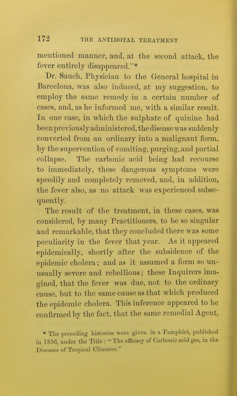 mentioned manner, and, at the second attack, the fever entirely disappeared.* Dr. Sanch, Physician to the General hospital in Barcelona, was also induced, at my suggestion, to employ the same remedy in a certain number of cases, and, as he informed me, with a similar result. In one case, in which the sulphate of quinine had been previously administered, the disease was suddenly converted from an ordinary into a malignant form, by the supervention of vomiting, purging, and partial collapse. The carbonic acid being had recourse to immediately, these dangerous symptoms were speedily and completely removed, and, in addition, the fever also, as no attack was experienced subse- quently. The result of the treatment, in these cases, was considered, by many Practitioners, to be so singular and remarkable, that they concluded there was some peculiarity in the fever that year. As it appeared epidemically, shortly after the subsidence of the epidemic cholera; and as it assumed a form so un- usually severe and rebellious; these Inquirers ima- gined, that the fever was due, not to the ordinary cause, but to the same cause as that which produced the epidemic cholera. This inference appeared to be confirmed by the fact, that the same remedial Agent, * The preceding histories were given in a Pamphlet, published in 1836, under the Title :  The efficacy of Carbonic acid gas, in the Diseases of Tropical Climates.