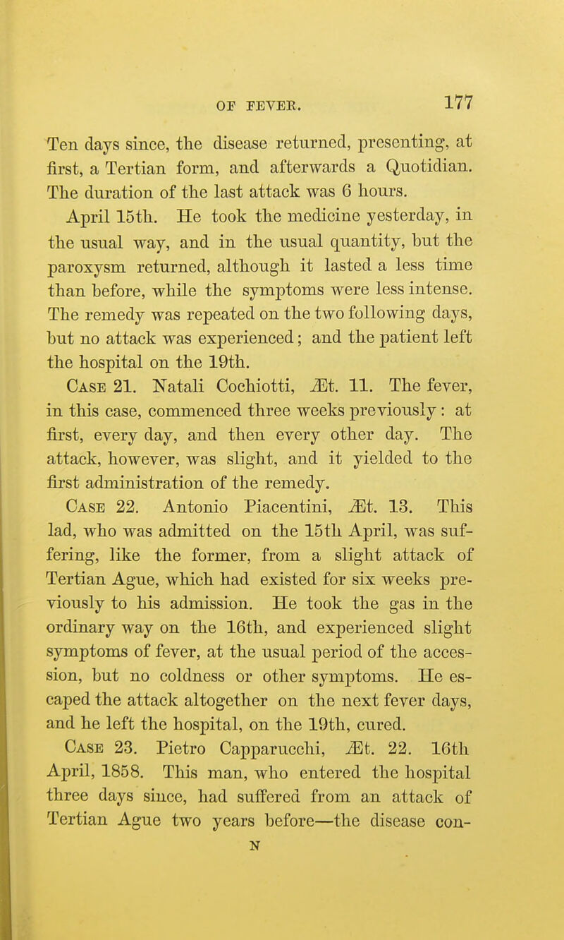 Ten days since, the disease returned, presenting, at first, a Tertian form, and afterwards a Quotidian. The duration of the last attack was 6 hours. April 15th. He took the medicine yesterday, in the usual way, and in the usual quantity, but the paroxysm returned, although it lasted a less time than before, while the symptoms were less intense. The remedy was repeated on the two following days, but no attack was experienced; and the patient left the hospital on the 19th. Case 21. Natali Cochiotti, Mt 11. The fever, in this case, commenced three weeks previously: at first, every day, and then every other day. The attack, however, was slight, and it yielded to the first administration of the remedy. Case 22. Antonio Piacentini, ^t. 13. This lad, who was admitted on the 15th April, was suf- fering, like the former, from a slight attack of Tertian Ague, which had existed for six weeks pre- viously to his admission. He took the gas in the ordinary way on the 16th, and experienced slight symptoms of fever, at the usual period of the acces- sion, but no coldness or other symptoms. He es- caped the attack altogether on the next fever days, and he left the hospital, on the 19th, cured. Case 23. Pietro Capparucchi, Mt. 22. 16th April, 1858. This man, who entered the hospital three days since, had suffered from an attack of Tertian Ague two years before—the disease con- N