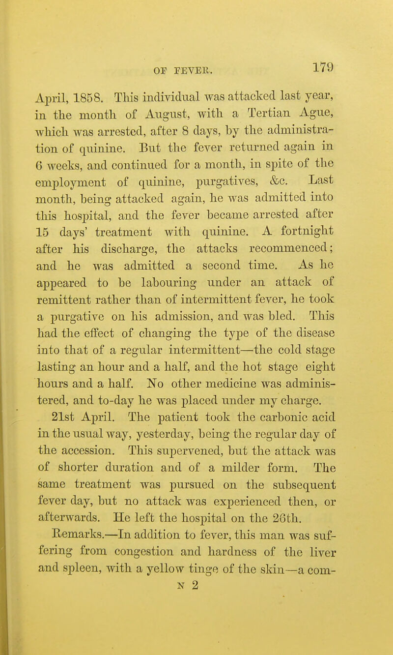 April, 1858. This individual was attacked last year, in the month of August, with a Tertian Ague, which was arrested, after 8 days, by the administra- tion of quinine. But the fever returned again in 6 weeks, and continued for a month, in spite of the employment of quinine, purgatives, &c. Last month, being attacked again, he was admitted into this hospital, and the fever became arrested after 15 days' treatment with quinine. A fortnight after his discharge, the attacks recommenced; and he was admitted a second time. As he appeared to be labouring under an attack of remittent rather than of intermittent fever, he took a purgative on his admission, and was bled. This had the effect of changing the type of the disease into that of a regular intermittent—the cold stage lasting an hour and a half, and the hot stage eight hours and a half. No other medicine was adminis- tered, and to-day he was placed under my charge. 21st April. The patient took the carbonic acid in the usual way, yesterday, being the regular day of the accession. This supervened, but the attack was of shorter duration and of a milder form. The same treatment was pursued on the subsequent fever day, but no attack was experienced then, or afterwards. He left the hospital on the 26th. E-emarks.—In addition to fever, this man was suf- fering from congestion and hardness of the liver and spleen, with a yellow tinge of the skin—a com- N 2