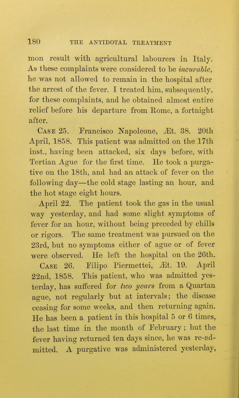 mon result with agricultural labourers in Italy. As these complaints were considered to be incurable, he was not allowed to remain in the hospital after the arrest of the fever. I treated him, subsequently, for these complaints, and he obtained almost entire relief before his departure from E^ome, a fortnight after. Case 25. Prancisco Napoleone, ^t, 38. 20th April, 1858. This patient was admitted on the l7th inst., having been attacked, six days before, with Tertian Ague for the j&rst time. He took a purga- tive on the 18th, and had an attack of fever on the following day—the cold stage lasting an hour, and the hot stage eight hours. April 22. The patient took the gas in the usual way yesterday, and had some slight symptoms of fever for an hour, without being preceded by chills or rigors. The same treatment was pursued on the 23rd, but no symptoms either of ague or of fever were observed. He left the hospital on the 26th. Case 26. Pilipo Piermettei, ^t. 19. April 22nd, 1858. This patient, who was admitted yes- terday, has suffered for two years from a Quartan ague, not regularly but at intervals; the disease ceasing for some weeks, and then returning again. He has been a patient in this hospital 5 or 6 times, the last time in the month of Pebruary; but the fever having returned ten days since, he was re-ad- mitted. A purgative was administered yesterday,