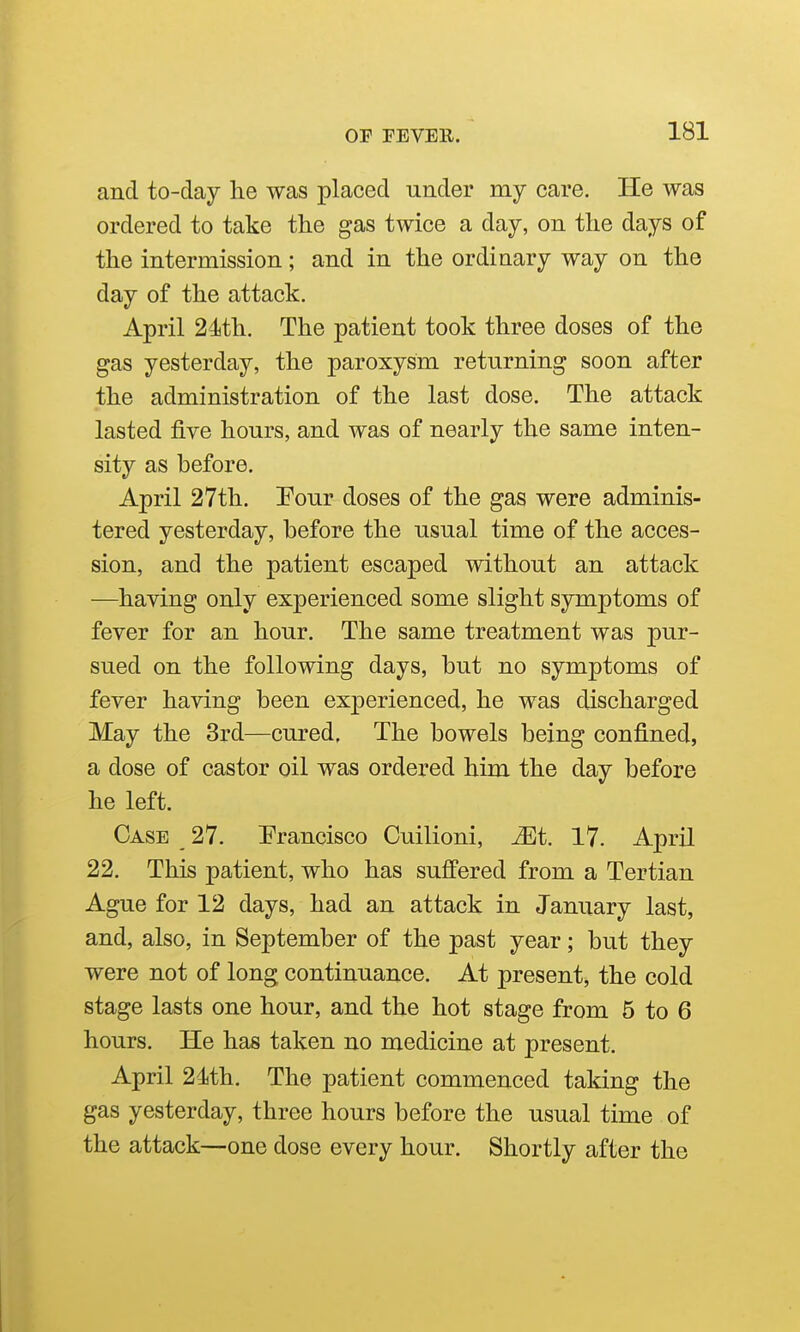 and to-day he was placed under my care. He was ordered to take the gas twice a day, on the days of the intermission; and in the ordinary way on the day of the attack. April 24th. The patient took three doses of the gas yesterday, the paroxysm returning soon after the administration of the last dose. The attack lasted five hours, and was of nearly the same inten- sity as before. April 27th. Eour doses of the gas were adminis- tered yesterday, before the usual time of the acces- sion, and the patient escaped without an attack —having only experienced some slight symptoms of fever for an hour. The same treatment was pur- sued on the following days, but no symptoms of fever having been experienced, he was discharged May the 3rd—cured, The bowels being confined, a dose of castor oil was ordered him the day before he left. Case 27. Prancisco Cuilioni, Mi. 17. April 22. This patient, who has suffered from a Tertian Ague for 12 days, had an attack in January last, and, also, in September of the past year; but they were not of long continuance. At present, the cold stage lasts one hour, and the hot stage from 5 to 6 hours. He has taken no medicine at present. April 24th. The patient commenced taking the gas yesterday, three hours before the usual time of the attack—one dose every hour. Shortly after the