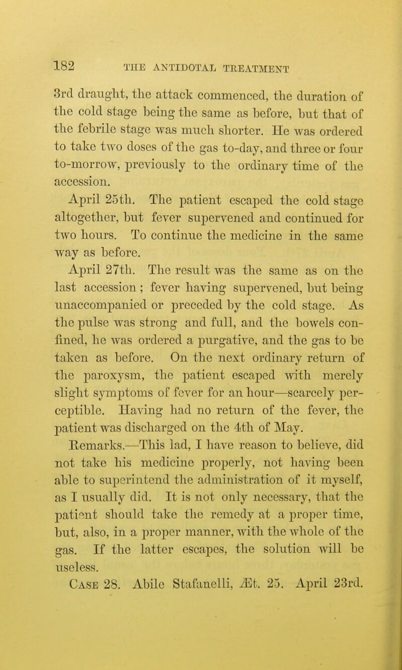 3rd draught, the attack commenced, the duration of the cold stage being the same as before, but that of the febrile stage was much shorter. He was ordered to take two doses of the gas to-day, and three or four to-morrow, previously to the ordinary time of the accession. April 25th. The patient escaped the cold stage altogether, but fever supervened and continued for two hours. To continue the medicine in the same way as before. April 27th, The result was the same as on the last accession ; fever having supervened, but being unaccompanied or preceded by the cold stage. As the pulse was strong and full, and the bowels con- fined, he was ordered a purgative, and the gas to be taken as before. On the next ordinary return of the paroxysm, the patient escaped with merely slight symptoms of fever for an hour—scarcely per- ceptible. Having had no return of the fever, the patient was discharged on the 4th of May. E/Cmarks.—This lad, I have reason to believe, did not take his medicine j)roperly, not having been able to superintend the administration of it myself, as I usually did. It is not only necessary, that the patient should take the remedy at a proper time, but, also, in a proper manner, with the whole of the gas. If the latter escapes, the solution will be useless. Case 28. Abile Stafanelli, Mt. 25. April 23rd.