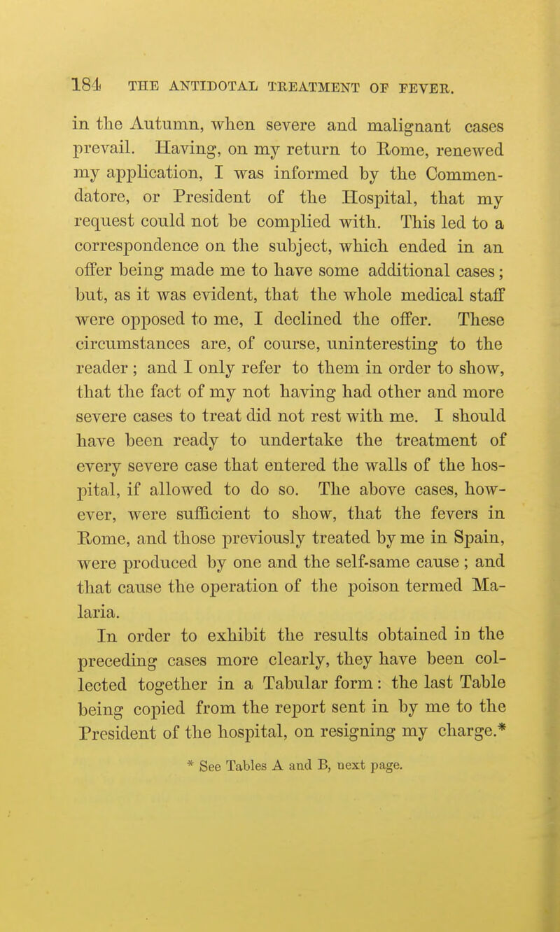 18di THE ANTIDOTAL TREATMENT OF FEVER. in the Autumn, when severe and malignant cases prevail. Having, on my return to Rome, renewed my application, I was informed by the Commen- datore, or President of the Hospital, that my request could not be complied with. This led to a correspondence on the subject, which ended in an offer being made me to have some additional cases; but, as it was evident, that the whole medical staff were opposed to me, I declined the offer. These circumstances are, of course, uninteresting to the reader ; and I only refer to them in order to show, that the fact of my not having had other and more severe cases to treat did not rest with me. I should have been ready to undertake the treatment of every severe case that entered the walls of the hos- pital, if allowed to do so. The above cases, how- ever, were sufficient to show, that the fevers in E/ome, and those previously treated by me in Spain, were produced by one and the self-same cause ; and that cause the operation of the poison termed Ma- laria. In order to exhibit the results obtained in the preceding cases more clearly, they have been col- lected together in a Tabular form: the last Table being copied from the report sent in by me to the President of the hospital, on resigning my charge.* * See Tables A and B, next page.