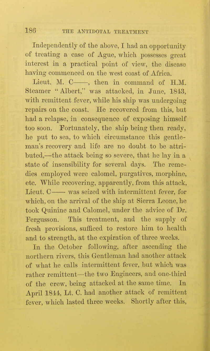 Independently of the above, I liad an opportunity of treating a case of Ague, which possesses great interest in a practical point of view, the disease having commenced on the west coast of Africa. Lieut. M. C , then in command of H.M. Steamer  Albert, was attacked, in June, 1843, with remittent fever, while his sliij) was undergoing repairs on the coast. He recovered from this, but had a relapse, in consequence of exposing himself too soon. Portunately, the ship being then ready, he put to sea, to which circumstance this gentle- man's recovery and life are no doubt to be attri- buted,^—the attack being so severe, that he lay in a state of insensibility for several days. The reme- dies employed were calomel, purgatives, morphine, etc. While recovering, apparently, from this attack, Lieut. C was seized with intermittent fever, for which, on the arrival of the ship at Sierra Leone, he took Quinine and Calomel, under the advice of Dr. Eergusson. This treatment, and the supply of fresh provisions, sufficed to restore him to health and to strength, at the expiration of three weeks. In the October following, after ascending the northern rivers, this Gentleman had another attack of what he calls intermittent fever, but which was rather remittent—the two Engineers, and one-third of the crew, being attacked at the same time. In April 181di, Lt. 0. had another attack of remittent fever, which lasted three weeks. Shortly after this,
