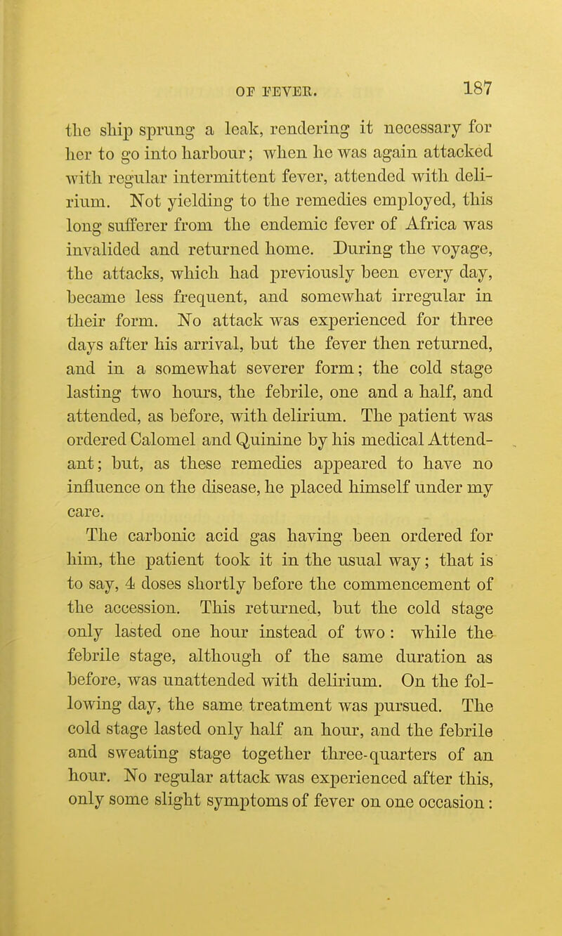 the ship sprung a leak, rendering it necessary for her to go into harbour; when he was again attacked with regular intermittent fever, attended with deli- rium. Not yielding to the remedies employed, this long sufferer from the endemic fever of Africa was invalided and returned home. During the voyage, the attacks, which had previously been every day, became less frequent, and somewhat irregular in their form. No attack was experienced for three days after his arrival, but the fever then returned, and in a somewhat severer form; the cold stage lasting two hours, the febrile, one and a half, and attended, as before, with delirium. The patient was ordered Calomel and Quinine by his medical Attend- ant; but, as these remedies appeared to have no influence on the disease, he placed himself under my care. The carbonic acid gas having been ordered for him, the patient took it in the usual way; that is to say, 4 doses shortly before the commencement of the accession. This returned, but the cold stage only lasted one hour instead of two : while the febrile stage, although of the same duration as before, was unattended with delirium. On the fol- lowing day, the same treatment was pursued. The cold stage lasted only half an hour, and the febrile and sweating stage together three-quarters of an hour. No regular attack was experienced after this, only some slight symptoms of fever on one occasion: